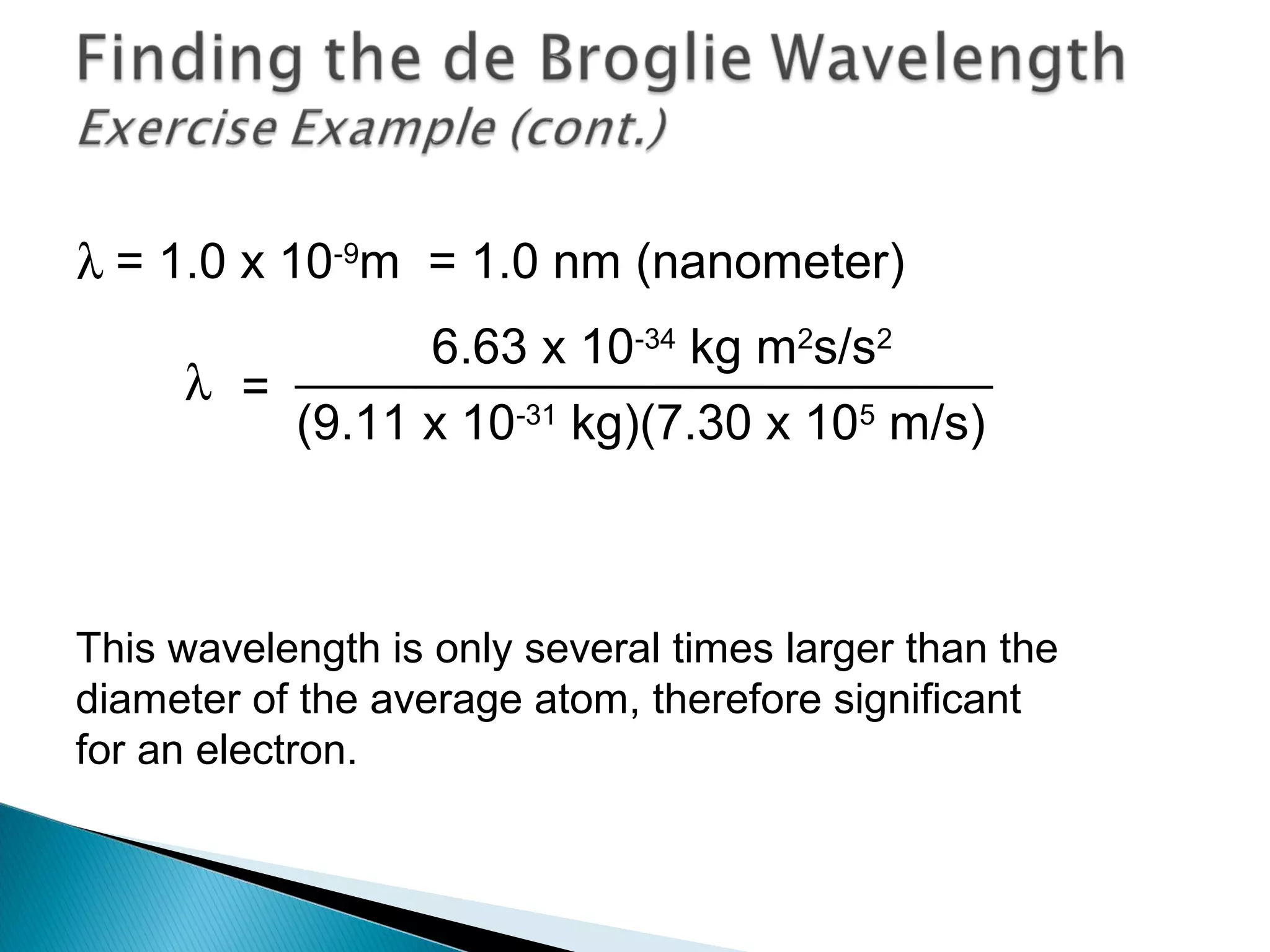 λ = 1.0 x 10-9
m = 1.0 nm (nanometer)
This wavelength is only several times larger than the
diameter of the average atom, therefore significant
for an electron.
=λ
6.63 x 10-34
kg m2
s/s2
(9.11 x 10-31
kg)(7.30 x 105
m/s)
Section 9.6
 
