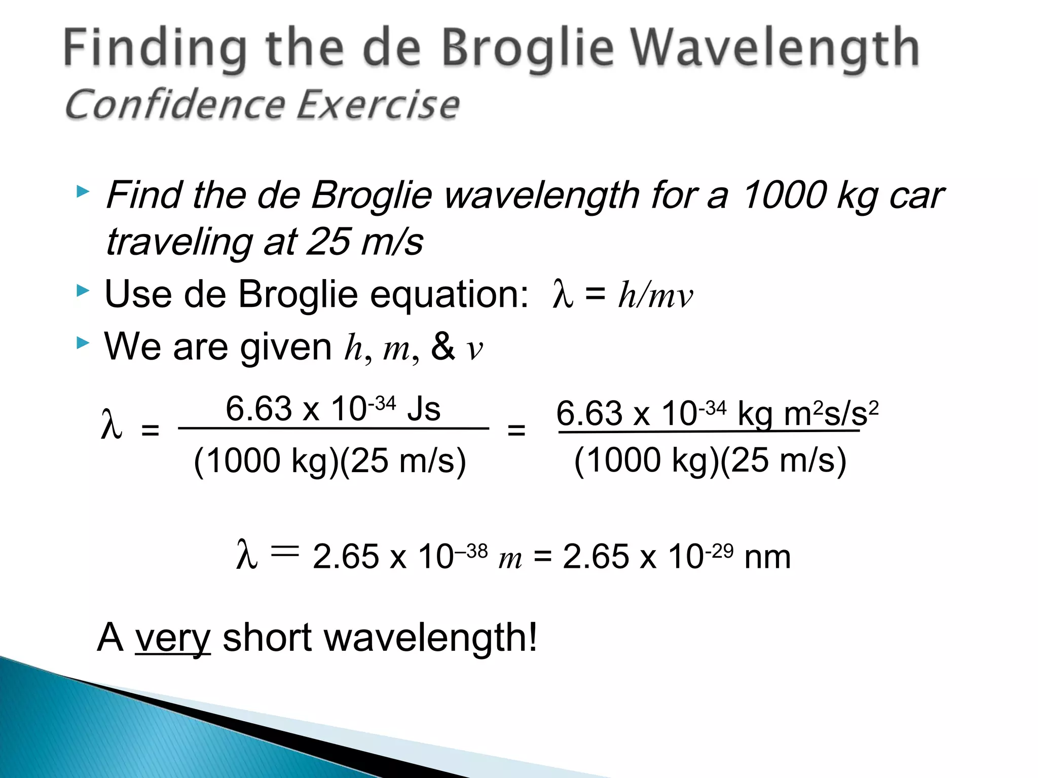  Find the de Broglie wavelength for a 1000 kg car
traveling at 25 m/s
 Use de Broglie equation: λ = h/mv
 We are given h, m, & v
λ = 2.65 x 10–38
m = 2.65 x 10-29
nm
A very short wavelength!
=λ 6.63 x 10-34
Js
(1000 kg)(25 m/s)
=
6.63 x 10-34
kg m2
s/s2
(1000 kg)(25 m/s)
Section 9.6
 