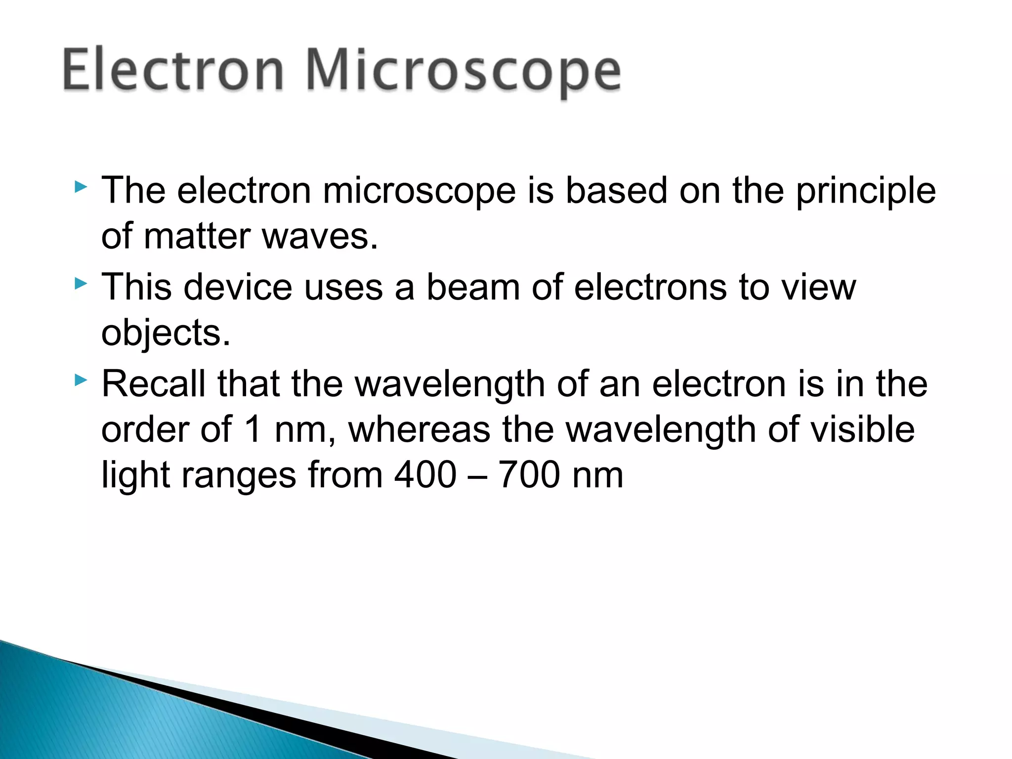  The electron microscope is based on the principle
of matter waves.
 This device uses a beam of electrons to view
objects.
 Recall that the wavelength of an electron is in the
order of 1 nm, whereas the wavelength of visible
light ranges from 400 – 700 nm
Section 9.6
 