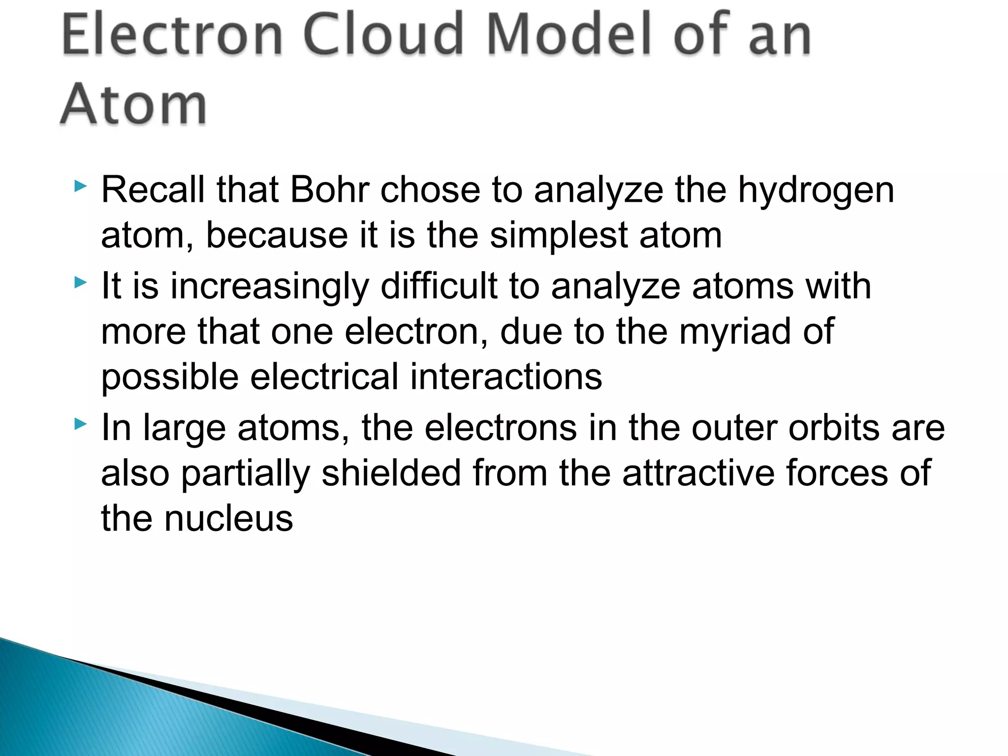  Recall that Bohr chose to analyze the hydrogen
atom, because it is the simplest atom
 It is increasingly difficult to analyze atoms with
more that one electron, due to the myriad of
possible electrical interactions
 In large atoms, the electrons in the outer orbits are
also partially shielded from the attractive forces of
the nucleus
Section 9.7
 