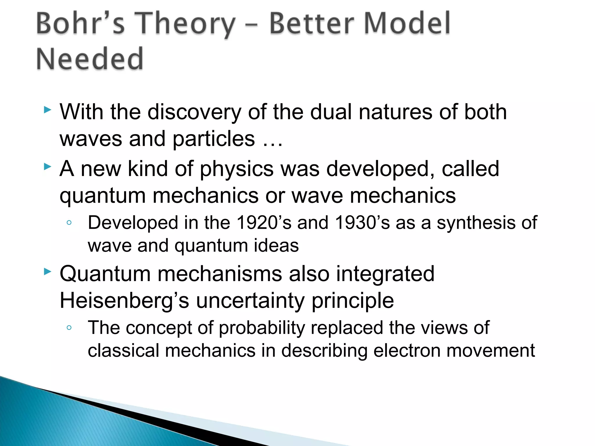  With the discovery of the dual natures of both
waves and particles …
 A new kind of physics was developed, called
quantum mechanics or wave mechanics
◦ Developed in the 1920’s and 1930’s as a synthesis of
wave and quantum ideas
 Quantum mechanisms also integrated
Heisenberg’s uncertainty principle
◦ The concept of probability replaced the views of
classical mechanics in describing electron movement
Section 9.7
 