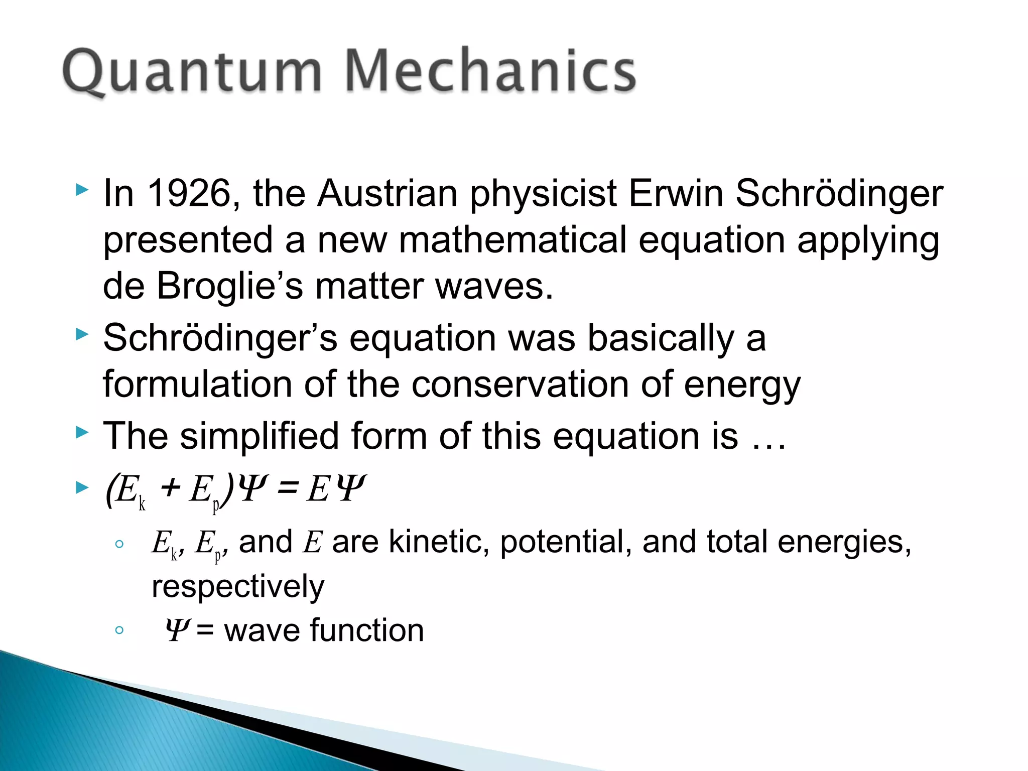  In 1926, the Austrian physicist Erwin Schrödinger
presented a new mathematical equation applying
de Broglie’s matter waves.
 Schrödinger’s equation was basically a
formulation of the conservation of energy
 The simplified form of this equation is …
 (Ek + Ep)Ψ = EΨ
◦ Ek, Ep, and E are kinetic, potential, and total energies,
respectively
◦ Ψ = wave function
Section 9.7
 