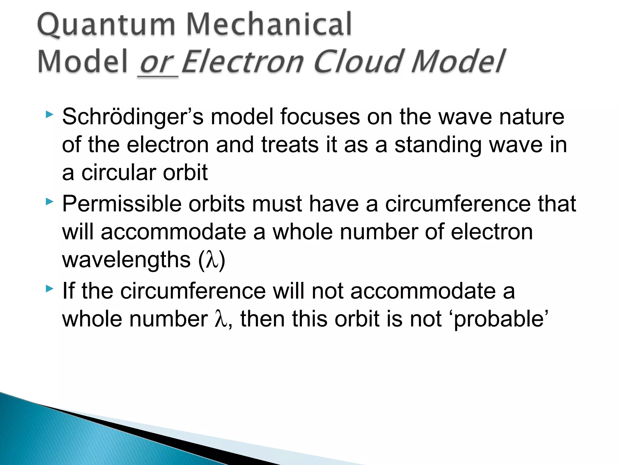  Schrödinger’s model focuses on the wave nature
of the electron and treats it as a standing wave in
a circular orbit
 Permissible orbits must have a circumference that
will accommodate a whole number of electron
wavelengths (λ)
 If the circumference will not accommodate a
whole number λ, then this orbit is not ‘probable’
Section 9.7
 