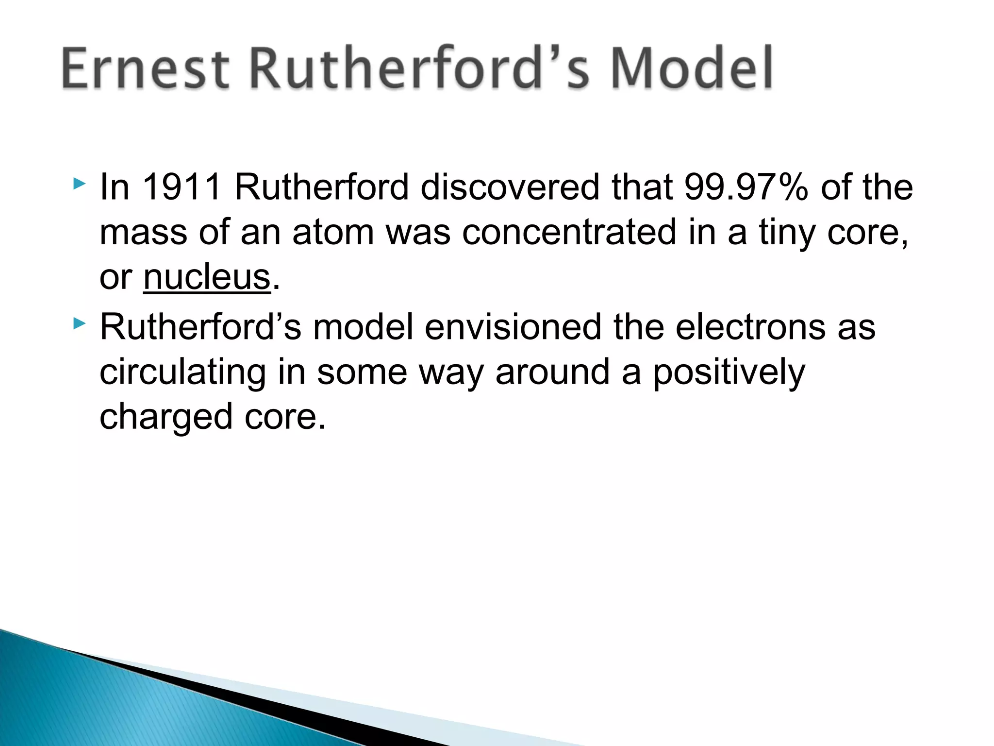  In 1911 Rutherford discovered that 99.97% of the
mass of an atom was concentrated in a tiny core,
or nucleus.
 Rutherford’s model envisioned the electrons as
circulating in some way around a positively
charged core.
Section 9.1
 