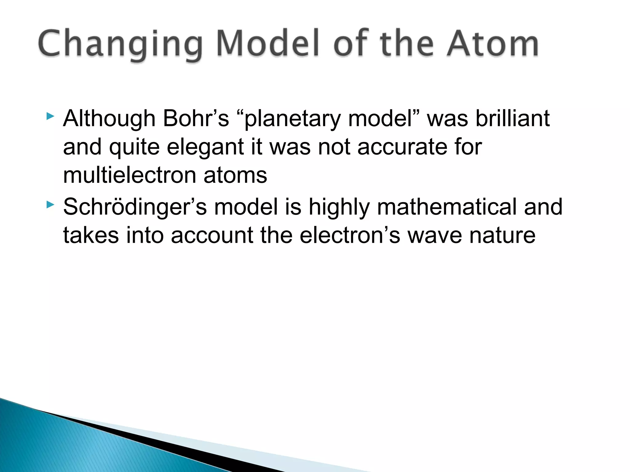  Although Bohr’s “planetary model” was brilliant
and quite elegant it was not accurate for
multielectron atoms
 Schrödinger’s model is highly mathematical and
takes into account the electron’s wave nature
Section 9.7
 