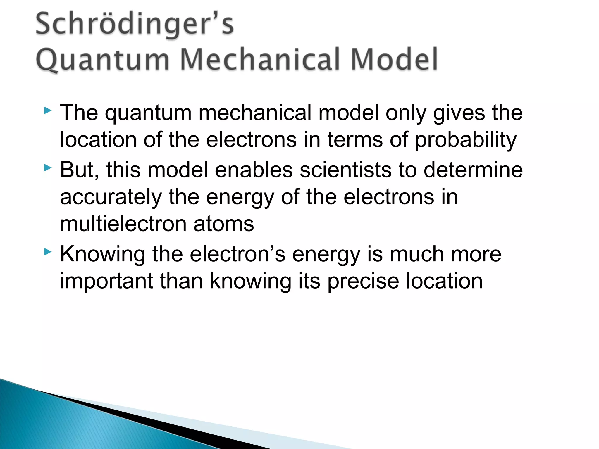  The quantum mechanical model only gives the
location of the electrons in terms of probability
 But, this model enables scientists to determine
accurately the energy of the electrons in
multielectron atoms
 Knowing the electron’s energy is much more
important than knowing its precise location
Section 9.7
 