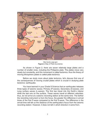 7
http://pubs.usgs.gov
Figure 2. Map of Plate boundaries
As shown in Figure 2, there are seven relatively large plates and a
number of smaller ones, including the Philippine plate. The plates move very
slowly but constantly, and this movement is called tectonics; thus the theory of
moving lithospheric plates is called plate tectonics.
Before we study more about plate tectonics, let’s discuss first one of
the consequences of moving crustal plates which is crucial in studying plate
tectonics: earthquake.
You have learned in your Grade 8 Science that an earthquake releases
three types of seismic waves; Primary (P-waves), Secondary (S-waves), and
Long surface waves (L-waves). The first two travel into the Earth’s interior
while the last one on the surface. These waves travel at different velocities;
thus, do not arrive at a seismic recording station at the same time. The farther
the recording instrument is from the focus, the greater the difference in arrival
times of the first P-wave compared to the first S-wave. The difference in the
arrival time will tell us the distance of the earthquake’s focus from the seismic
recording station. However, it does not tell in which direction it came from.
 