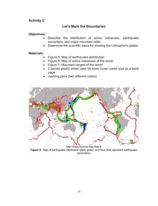 11
Activity 2
Let’s Mark the Boundaries
	
Objectives:
•	 Describe the distribution of active volcanoes, earthquake
epicenters, and major mountain belts.
•	 Determine the scientific basis for dividing the Lithospheric plates.
	
Materials:
•	 Figure 5: Map of earthquake distribution
•	 Figure 6: Map of active volcanoes of the world
•	 Figure 7: Mountain ranges of the world
•	 2 pieces plastic sheet used for book cover, same size as a book
page
•	 marking pens (two different colors)
http://marc.fournier.free.free.fr
Figure 5. Map of earthquake distribution (Red, green, and blue dots represent earthquake
epicenters)
 