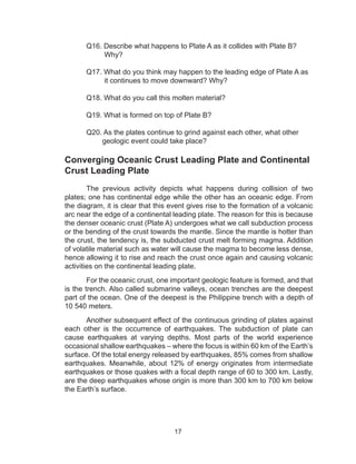 17
	 Q16. Describe what happens to Plate A as it collides with Plate B?
	 Why?
	 Q17. What do you think may happen to the leading edge of Plate A as
	 it continues to move downward? Why?
	 Q18. What do you call this molten material?
	 Q19. What is formed on top of Plate B?
	 Q20. As the plates continue to grind against each other, what other
	 geologic event could take place?
Converging Oceanic Crust Leading Plate and Continental
Crust Leading Plate
The previous activity depicts what happens during collision of two
plates; one has continental edge while the other has an oceanic edge. From
the diagram, it is clear that this event gives rise to the formation of a volcanic
arc near the edge of a continental leading plate. The reason for this is because
the denser oceanic crust (Plate A) undergoes what we call subduction process
or the bending of the crust towards the mantle. Since the mantle is hotter than
the crust, the tendency is, the subducted crust melt forming magma. Addition
of volatile material such as water will cause the magma to become less dense,
hence allowing it to rise and reach the crust once again and causing volcanic
activities on the continental leading plate.
For the oceanic crust, one important geologic feature is formed, and that
is the trench. Also called submarine valleys, ocean trenches are the deepest
part of the ocean. One of the deepest is the Philippine trench with a depth of
10 540 meters.
Another subsequent effect of the continuous grinding of plates against
each other is the occurrence of earthquakes. The subduction of plate can
cause earthquakes at varying depths. Most parts of the world experience
occasional shallow earthquakes – where the focus is within 60 km of the Earth’s
surface. Of the total energy released by earthquakes, 85% comes from shallow
earthquakes. Meanwhile, about 12% of energy originates from intermediate
earthquakes or those quakes with a focal depth range of 60 to 300 km. Lastly,
are the deep earthquakes whose origin is more than 300 km to 700 km below
the Earth’s surface.
 