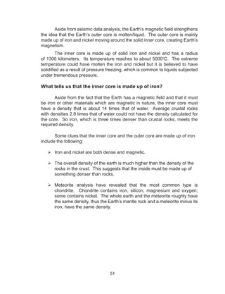 51
Aside from seismic data analysis, the Earth’s magnetic field strengthens
the idea that the Earth’s outer core is molten/liquid. The outer core is mainly
made up of iron and nickel moving around the solid inner core, creating Earth’s
magnetism.
The inner core is made up of solid iron and nickel and has a radius
of 1300 kilometers. Its temperature reaches to about 5000o
C. The extreme
temperature could have molten the iron and nickel but it is believed to have
solidified as a result of pressure freezing, which is common to liquids subjected
under tremendous pressure.
What tells us that the inner core is made up of iron?
	 Aside from the fact that the Earth has a magnetic field and that it must
be iron or other materials which are magnetic in nature, the inner core must
have a density that is about 14 times that of water. Average crustal rocks
with densities 2.8 times that of water could not have the density calculated for
the core. So iron, which is three times denser than crustal rocks, meets the
required density.
Some clues that the inner core and the outer core are made up of iron
include the following:
	Iron and nickel are both dense and magnetic.
	The overall density of the earth is much higher than the density of the
rocks in the crust. This suggests that the inside must be made up of
something denser than rocks.
	Meteorite analysis have revealed that the most common type is
chondrite. Chondrite contains iron, silicon, magnesium and oxygen;
some contains nickel. The whole earth and the meteorite roughly have
the same density, thus the Earth’s mantle rock and a meteorite minus its
iron, have the same density.
 