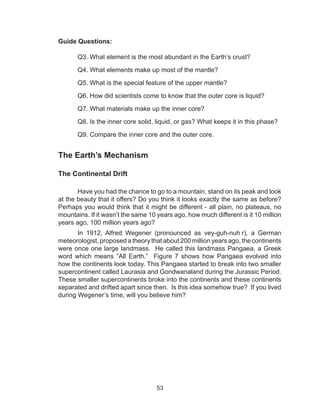 53
Guide Questions:
Q3. What element is the most abundant in the Earth’s crust?
Q4. What elements make up most of the mantle?
Q5. What is the special feature of the upper mantle?
	 Q6. How did scientists come to know that the outer core is liquid?
	 Q7. What materials make up the inner core?
	 Q8. Is the inner core solid, liquid, or gas? What keeps it in this phase?
	 Q9. Compare the inner core and the outer core.
The Earth’s Mechanism
The Continental Drift
Have you had the chance to go to a mountain, stand on its peak and look
at the beauty that it offers? Do you think it looks exactly the same as before?
Perhaps you would think that it might be different - all plain, no plateaus, no
mountains. If it wasn’t the same 10 years ago, how much different is it 10 million
years ago, 100 million years ago?
In 1912, Alfred Wegener (pronounced as vey-guh-nuh r), a German
meteorologist, proposed a theory that about 200 million years ago, the continents
were once one large landmass. He called this landmass Pangaea, a Greek
word which means “All Earth.” Figure 7 shows how Pangaea evolved into
how the continents look today. This Pangaea started to break into two smaller
supercontinent called Laurasia and Gondwanaland during the Jurassic Period.
These smaller supercontinents broke into the continents and these continents
separated and drifted apart since then. Is this idea somehow true? If you lived
during Wegener’s time, will you believe him?
 