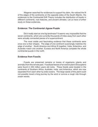 55
Wegener searched for evidences to support his claim. He noticed the fit
of the edges of the continents on the opposite sides of the South Atlantic. His
evidences to the Continental Drift Theory includes the distribution of fossils in
different continents, rock features, and ancient climates. Let us have a further
study on these evidences.
Evidence: The Continental Jigsaw Puzzle
Did it really start as one big landmass? It seems very impossible that the
seven continents, which are currently thousands of miles away from each other
were actually connected pieces of a supercontinent.
The most visible and fascinating evidence that these continents were
once one is their shapes. The edge of one continent surprisingly matches the
edge of another: South America and Africa fit together; India, Antarctica, and
Australia match one another; Eurasia and North America complete the whole
continental puzzle in the north.
Evidence from Fossils
Fossils are preserved remains or traces of organisms (plants and
animals) from the remote past. Fossilized leaves of an extinct plant Glossopteris
were found in 250 million years old rocks. These fossils were located in the
continents of Southern Africa, Australia, India, and Antarctica, which are now
separated from each other by wide oceans. The large seeds of this plant could
not possibly travel a long journey by the wind or survive a rough ride through
ocean waves.
 