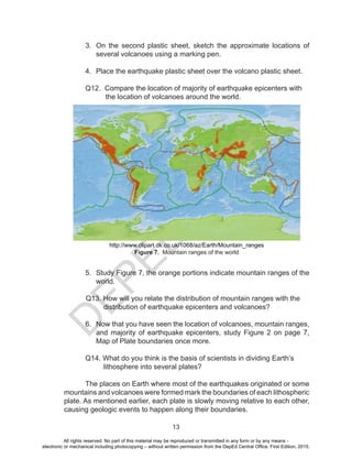 D
E
P
E
D
C
O
P
Y
13
3. On the second plastic sheet, sketch the approximate locations of
several volcanoes using a marking pen.
4. Place the earthquake plastic sheet over the volcano plastic sheet.
Q12. Compare the location of majority of earthquake epicenters with
the location of volcanoes around the world.
http://www.clipart.dk.co.uk/1068/az/Earth/Mountain_ranges
Figure 7. Mountain ranges of the world
				
5. Study Figure 7, the orange portions indicate mountain ranges of the
world.
Q13. How will you relate the distribution of mountain ranges with the
distribution of earthquake epicenters and volcanoes?
6. Now that you have seen the location of volcanoes, mountain ranges,
and majority of earthquake epicenters, study Figure 2 on page 7,
Map of Plate boundaries once more.
Q14. What do you think is the basis of scientists in dividing Earth’s
lithosphere into several plates?
The places on Earth where most of the earthquakes originated or some
mountains and volcanoes were formed mark the boundaries of each lithospheric
plate. As mentioned earlier, each plate is slowly moving relative to each other,
causing geologic events to happen along their boundaries.
All rights reserved. No part of this material may be reproduced or transmitted in any form or by any means -
electronic or mechanical including photocopying – without written permission from the DepEd Central Office. First Edition, 2015.
 