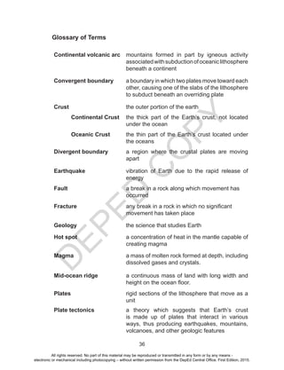 D
E
P
E
D
C
O
P
Y
36
Glossary of Terms
Continental volcanic arc mountains formed in part by igneous activity
associatedwithsubductionofoceaniclithosphere
beneath a continent
Convergent boundary a boundary in which two plates move toward each
other, causing one of the slabs of the lithosphere
to subduct beneath an overriding plate
Crust the outer portion of the earth
Continental Crust the thick part of the Earth’s crust, not located
under the ocean
Oceanic Crust the thin part of the Earth’s crust located under
the oceans
Divergent boundary a region where the crustal plates are moving
apart
Earthquake vibration of Earth due to the rapid release of
energy
Fault a break in a rock along which movement has
occurred
Fracture any break in a rock in which no significant
movement has taken place
Geology the science that studies Earth
Hot spot a concentration of heat in the mantle capable of
creating magma
Magma a mass of molten rock formed at depth, including
dissolved gases and crystals.
Mid-ocean ridge a continuous mass of land with long width and
height on the ocean floor.
Plates rigid sections of the lithosphere that move as a
unit
Plate tectonics a theory which suggests that Earth’s crust
is made up of plates that interact in various
ways, thus producing earthquakes, mountains,
volcanoes, and other geologic features
All rights reserved. No part of this material may be reproduced or transmitted in any form or by any means -
electronic or mechanical including photocopying – without written permission from the DepEd Central Office. First Edition, 2015.
 