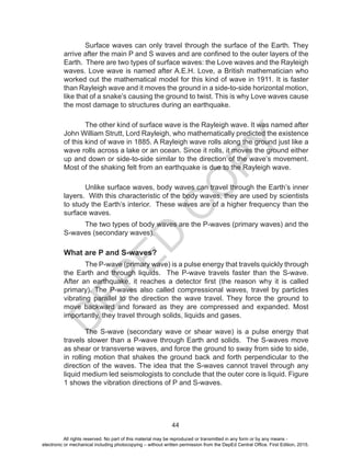 D
E
P
E
D
C
O
P
Y
44
Surface waves can only travel through the surface of the Earth. They
arrive after the main P and S waves and are confined to the outer layers of the
Earth. There are two types of surface waves: the Love waves and the Rayleigh
waves. Love wave is named after A.E.H. Love, a British mathematician who
worked out the mathematical model for this kind of wave in 1911. It is faster
than Rayleigh wave and it moves the ground in a side-to-side horizontal motion,
like that of a snake’s causing the ground to twist. This is why Love waves cause
the most damage to structures during an earthquake.
The other kind of surface wave is the Rayleigh wave. It was named after
John William Strutt, Lord Rayleigh, who mathematically predicted the existence
of this kind of wave in 1885. A Rayleigh wave rolls along the ground just like a
wave rolls across a lake or an ocean. Since it rolls, it moves the ground either
up and down or side-to-side similar to the direction of the wave’s movement.
Most of the shaking felt from an earthquake is due to the Rayleigh wave.
Unlike surface waves, body waves can travel through the Earth’s inner
layers. With this characteristic of the body waves, they are used by scientists
to study the Earth’s interior. These waves are of a higher frequency than the
surface waves.
The two types of body waves are the P-waves (primary waves) and the
S-waves (secondary waves).
What are P and S-waves?
The P-wave (primary wave) is a pulse energy that travels quickly through
the Earth and through liquids. The P-wave travels faster than the S-wave.
After an earthquake, it reaches a detector first (the reason why it is called
primary). The P-waves also called compressional waves, travel by particles
vibrating parallel to the direction the wave travel. They force the ground to
move backward and forward as they are compressed and expanded. Most
importantly, they travel through solids, liquids and gases.
The S-wave (secondary wave or shear wave) is a pulse energy that
travels slower than a P-wave through Earth and solids. The S-waves move
as shear or transverse waves, and force the ground to sway from side to side,
in rolling motion that shakes the ground back and forth perpendicular to the
direction of the waves. The idea that the S-waves cannot travel through any
liquid medium led seismologists to conclude that the outer core is liquid. Figure
1 shows the vibration directions of P and S-waves.
All rights reserved. No part of this material may be reproduced or transmitted in any form or by any means -
electronic or mechanical including photocopying – without written permission from the DepEd Central Office. First Edition, 2015.
 