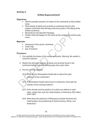D
E
P
E
D
C
O
P
Y
59
Activity 4
Drifted Supercontinent!
Objectives:
• Tell the possible direction of motion of the continents as they drifted
away.
• Draw fossils of plants and animals as evidences found in the
present continents that will help solve the puzzle in the fitting of the
drifted continents.
• Reconstruct and describe Pangaea.
• Predict what will happen to the world as the continents continuously
move.
Materials:
• photocopy of the seven continents
• world map
• pair of scissors
Procedure:
1. Cut carefully the traces of the seven continents. Warning: Be careful in
using the scissors.
2. Sketch the dominant species of plants and animals found in the
continents before and after drifting away from each other.
3. Put the cut-outs together.
Q13. What do the Glossopteris fossils tell us about the early
positions of the continents?
Q14. If Glossopteris fossils were found in Antarctica, what was the
climate of this continent before?
Q15. If the climate and the position of a place are relative to each
other, where then was the initial location of Antarctica 250 million
years ago?
Q16. What does the presence of Mesosaurus fossils tell about the
initial location and positioning of South America, Africa, and
Antarctica?
All rights reserved. No part of this material may be reproduced or transmitted in any form or by any means -
electronic or mechanical including photocopying – without written permission from the DepEd Central Office. First Edition, 2015.
 