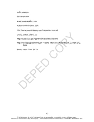 D
E
P
E
D
C
O
P
Y
80
pubs.usgs.gov
fossilmall.com
www.busacagallery.com
huttoncommentaries.com
http://www.yourdictionary.com/magnetic-reversal
www2.chilton.k12.wi.us
http://pubs.usgs.gov/gip/dynamic/continents.html
http://wowlegazpi.com/mayon-volcano-interesting-facts/#stash.Q3mSKqYG.
dpbs
Photo credit: Yves Eli Yu
All rights reserved. No part of this material may be reproduced or transmitted in any form or by any means -
electronic or mechanical including photocopying – without written permission from the DepEd Central Office. First Edition, 2015.
 