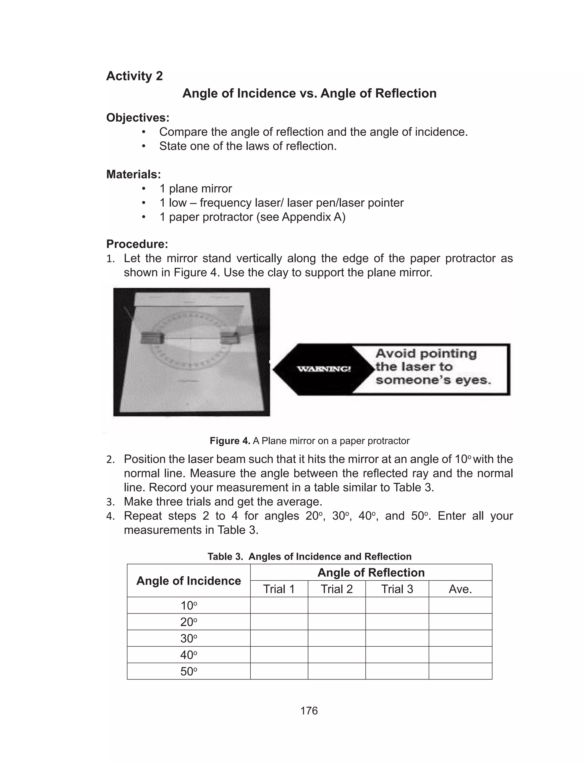 176
Activity 2
Angle of Incidence vs. Angle of Reflection
Objectives:
•	 Compare the angle of reflection and the angle of incidence.
•	 State one of the laws of reflection.
Materials:
•	 1 plane mirror
•	 1 low – frequency laser/ laser pen/laser pointer
•	 1 paper protractor (see Appendix A)
Procedure:
1.	 Let the mirror stand vertically along the edge of the paper protractor as
shown in Figure 4. Use the clay to support the plane mirror.
Figure 4. A Plane mirror on a paper protractor
2.	 Position the laser beam such that it hits the mirror at an angle of 10o
with the
normal line. Measure the angle between the reflected ray and the normal
line. Record your measurement in a table similar to Table 3.
3.	 Make three trials and get the average.
4.	 Repeat steps 2 to 4 for angles 20o
, 30o
, 40o
, and 50o
. Enter all your
measurements in Table 3.
Table 3. Angles of Incidence and Reflection
Angle of Incidence
Angle of Reflection
Trial 1 Trial 2 Trial 3 Ave.
10o
20o
30o
40o
50o
 