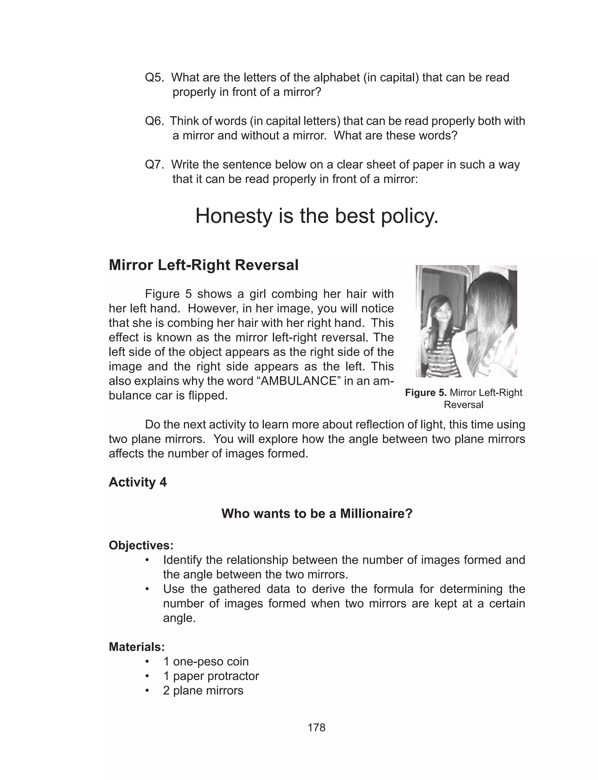 178
	 Q5. What are the letters of the alphabet (in capital) that can be read
properly in front of a mirror?
	 Q6. Think of words (in capital letters) that can be read properly both with
a mirror and without a mirror. What are these words?
	 Q7. Write the sentence below on a clear sheet of paper in such a way
that it can be read properly in front of a mirror:
Honesty is the best policy.
Mirror Left-Right Reversal
Figure 5 shows a girl combing her hair with
her left hand. However, in her image, you will notice
that she is combing her hair with her right hand. This
effect is known as the mirror left-right reversal. The
left side of the object appears as the right side of the
image and the right side appears as the left. This
also explains why the word “AMBULANCE” in an am-
bulance car is flipped.
	 Do the next activity to learn more about reflection of light, this time using
two plane mirrors. You will explore how the angle between two plane mirrors
affects the number of images formed.			
Activity 4
Who wants to be a Millionaire?
Objectives:
•	 Identify the relationship between the number of images formed and
the angle between the two mirrors.
•	 Use the gathered data to derive the formula for determining the
number of images formed when two mirrors are kept at a certain
angle.
Materials:
•	 1 one-peso coin
•	 1 paper protractor
•	 2 plane mirrors
Figure 5. Mirror Left-Right
Reversal
 