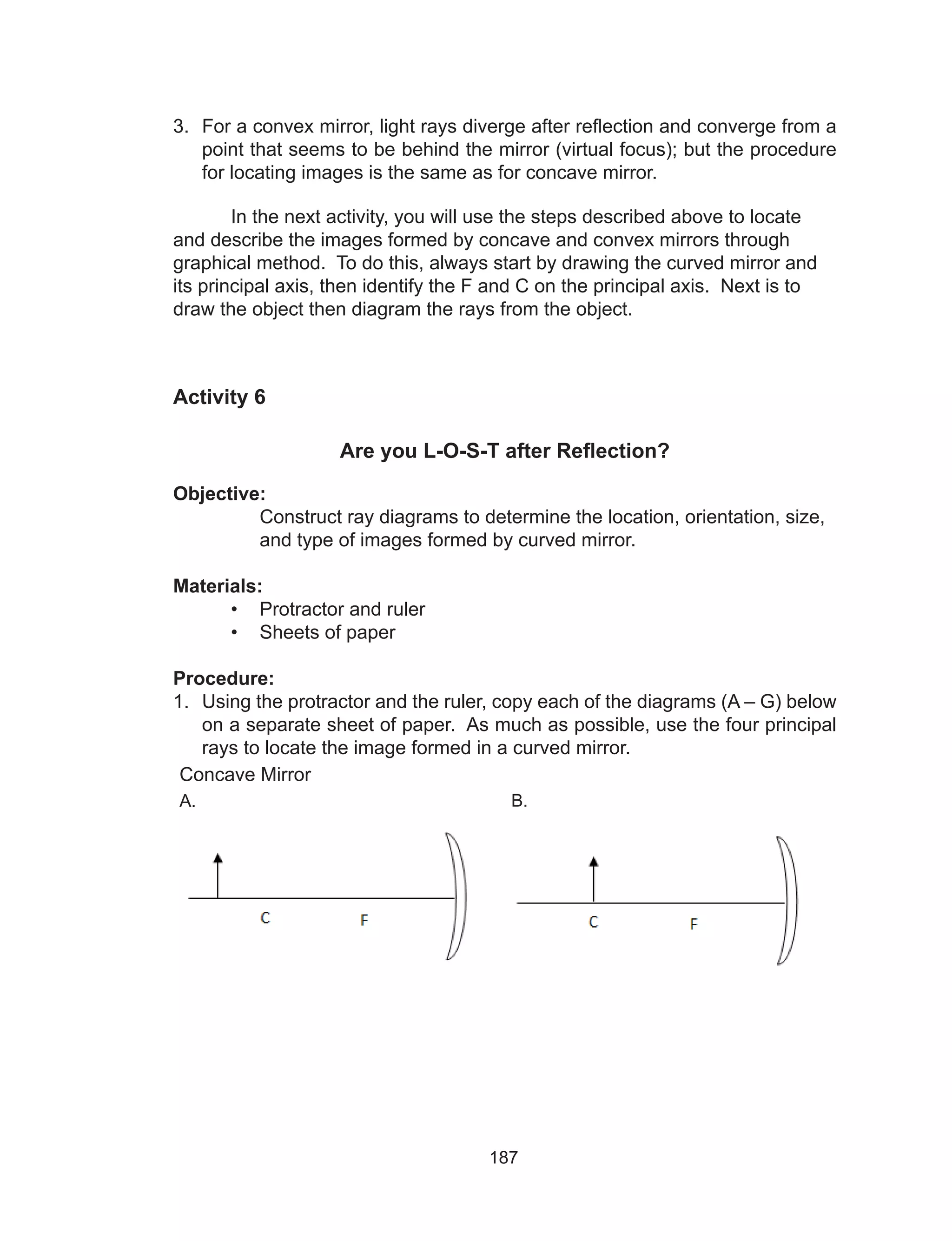 187
3.	 For a convex mirror, light rays diverge after reflection and converge from a
point that seems to be behind the mirror (virtual focus); but the procedure
for locating images is the same as for concave mirror.
	 In the next activity, you will use the steps described above to locate
and describe the images formed by concave and convex mirrors through
graphical method. To do this, always start by drawing the curved mirror and
its principal axis, then identify the F and C on the principal axis. Next is to
draw the object then diagram the rays from the object.
Activity 6
Are you L-O-S-T after Reflection?
Objective:
Construct ray diagrams to determine the location, orientation, size,
and type of images formed by curved mirror.
Materials:
•	 Protractor and ruler
•	 Sheets of paper
Procedure:
1.	 Using the protractor and the ruler, copy each of the diagrams (A – G) below
on a separate sheet of paper. As much as possible, use the four principal
rays to locate the image formed in a curved mirror.
Concave Mirror
A. B.
 
