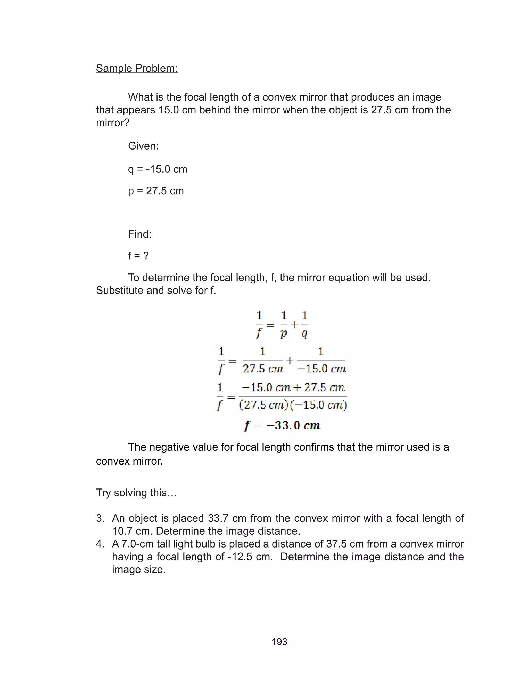 193
Sample Problem:
What is the focal length of a convex mirror that produces an image
that appears 15.0 cm behind the mirror when the object is 27.5 cm from the
mirror?
Given:
q = -15.0 cm
p = 27.5 cm
Find:
f = ?
To determine the focal length, f, the mirror equation will be used.
Substitute and solve for f.
The negative value for focal length confirms that the mirror used is a
convex mirror.
Try solving this…
3.	 An object is placed 33.7 cm from the convex mirror with a focal length of
10.7 cm. Determine the image distance.
4.	 A 7.0-cm tall light bulb is placed a distance of 37.5 cm from a convex mirror
having a focal length of -12.5 cm. Determine the image distance and the
image size.
 