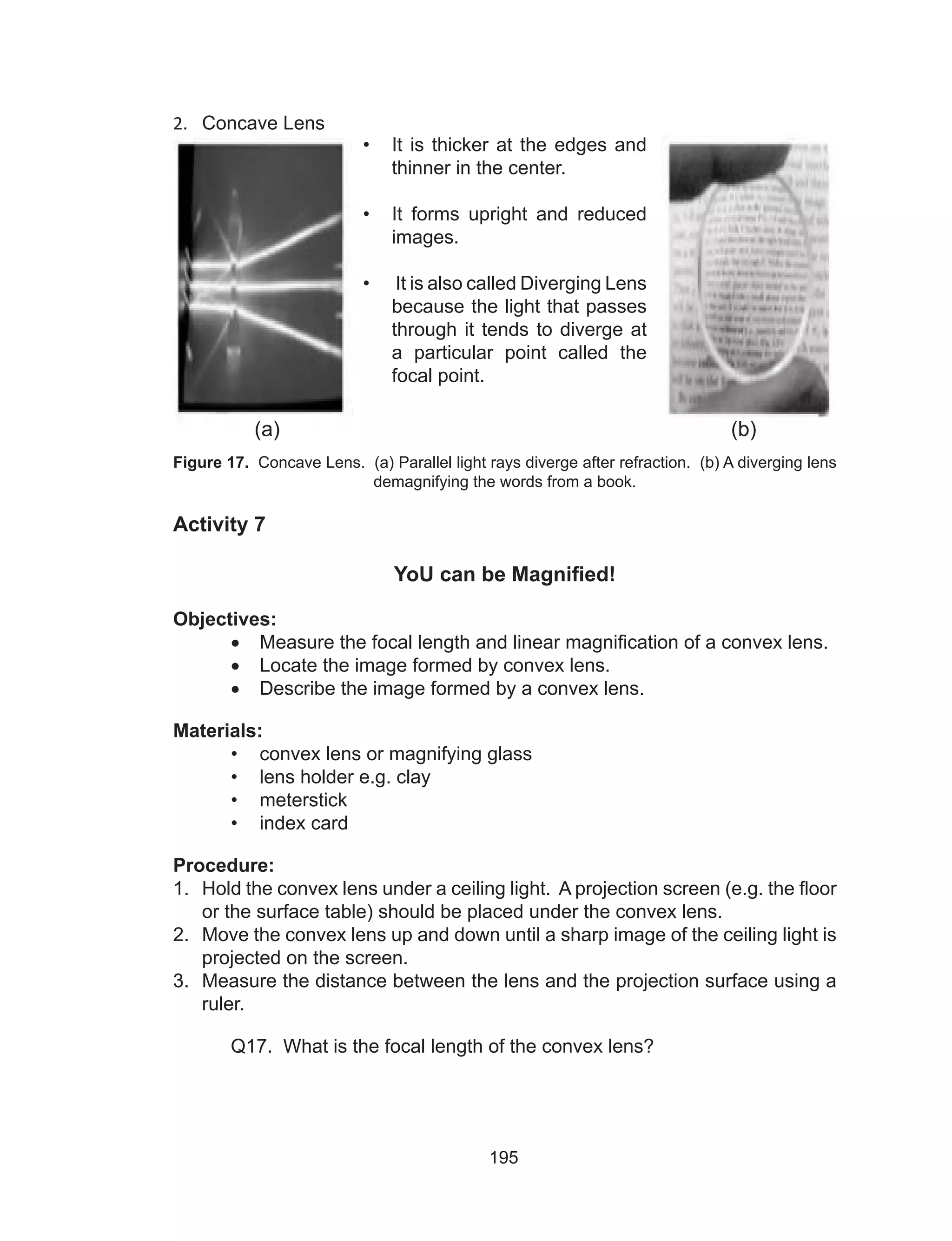 195
2.	 Concave Lens
Figure 17. Concave Lens. (a) Parallel light rays diverge after refraction. (b) A diverging lens
demagnifying the words from a book.
Activity 7
YoU can be Magnified!
Objectives:
•	 Measure the focal length and linear magnification of a convex lens.
•	 Locate the image formed by convex lens.
•	 Describe the image formed by a convex lens.
Materials:
•	 convex lens or magnifying glass
•	 lens holder e.g. clay
•	 meterstick
•	 index card
Procedure:
1.	 Hold the convex lens under a ceiling light. A projection screen (e.g. the floor
or the surface table) should be placed under the convex lens.
2.	 Move the convex lens up and down until a sharp image of the ceiling light is
projected on the screen.
3.	 Measure the distance between the lens and the projection surface using a
ruler.
	 Q17. What is the focal length of the convex lens?
•	 It is thicker at the edges and
thinner in the center.
•	 It forms upright and reduced
images.
•	 It is also called Diverging Lens
because the light that passes
through it tends to diverge at
a particular point called the
focal point.
(a) (b)
 