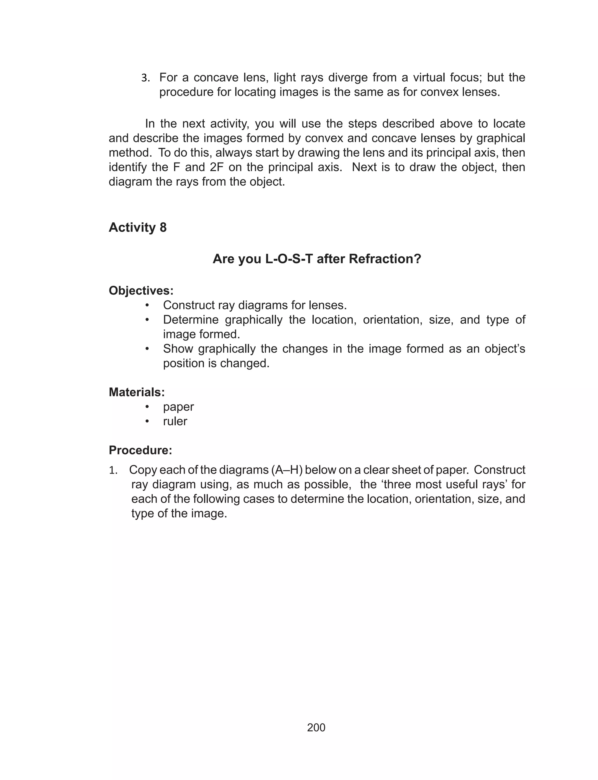 200
3.	 For a concave lens, light rays diverge from a virtual focus; but the
procedure for locating images is the same as for convex lenses.
In the next activity, you will use the steps described above to locate
and describe the images formed by convex and concave lenses by graphical
method. To do this, always start by drawing the lens and its principal axis, then
identify the F and 2F on the principal axis. Next is to draw the object, then
diagram the rays from the object.
Activity 8
Are you L-O-S-T after Refraction?
Objectives:
•	 Construct ray diagrams for lenses.
•	 Determine graphically the location, orientation, size, and type of
image formed.
•	 Show graphically the changes in the image formed as an object’s
position is changed.
Materials:
•	 paper
•	 ruler
Procedure:
1.	 Copy each of the diagrams (A–H) below on a clear sheet of paper. Construct
ray diagram using, as much as possible, the ‘three most useful rays’ for
each of the following cases to determine the location, orientation, size, and
type of the image.
 