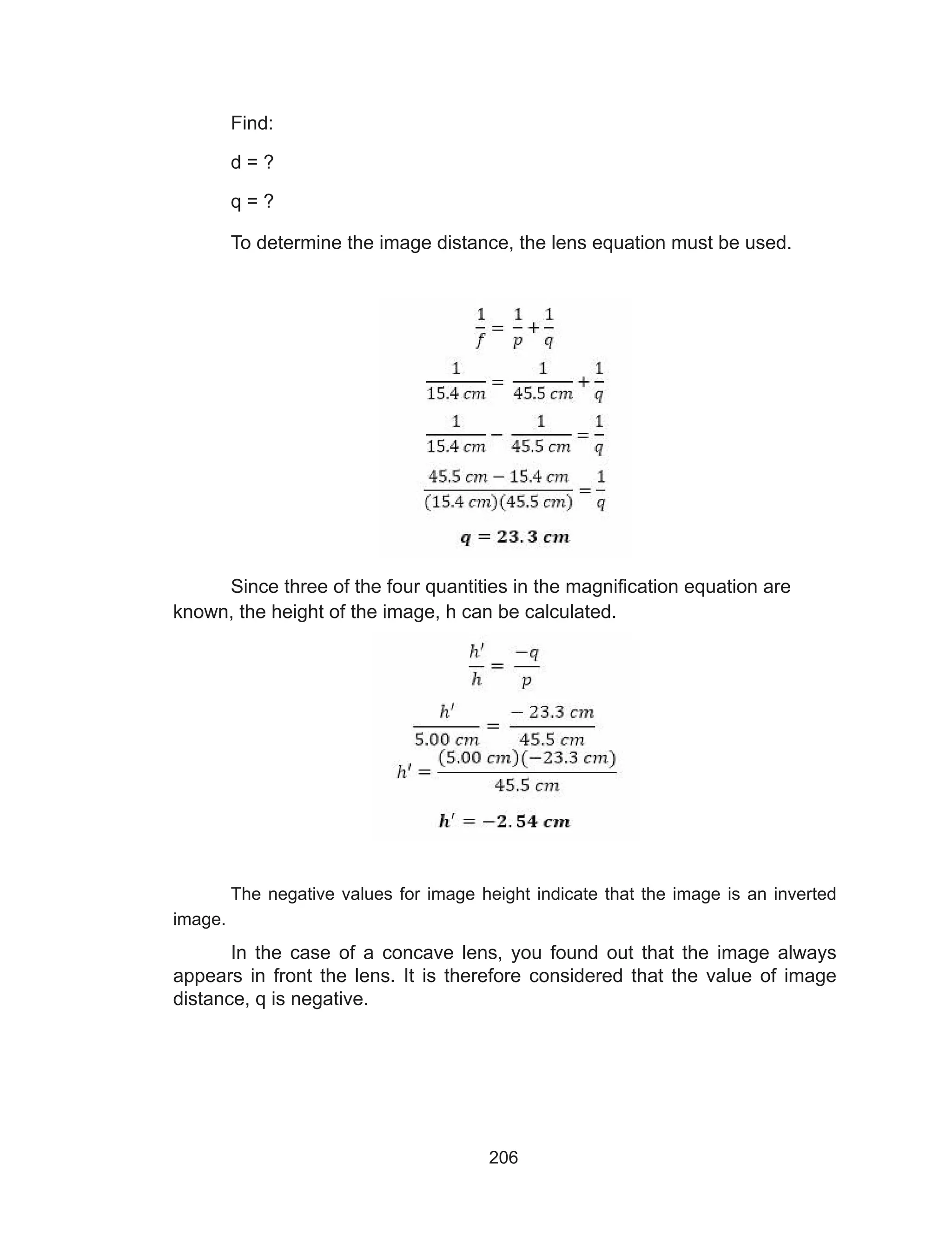 206
Find:
d = ?
q = ?
To determine the image distance, the lens equation must be used.
Since three of the four quantities in the magnification equation are
known, the height of the image, h can be calculated.
The negative values for image height indicate that the image is an inverted
image.
In the case of a concave lens, you found out that the image always
appears in front the lens. It is therefore considered that the value of image
distance, q is negative.
 