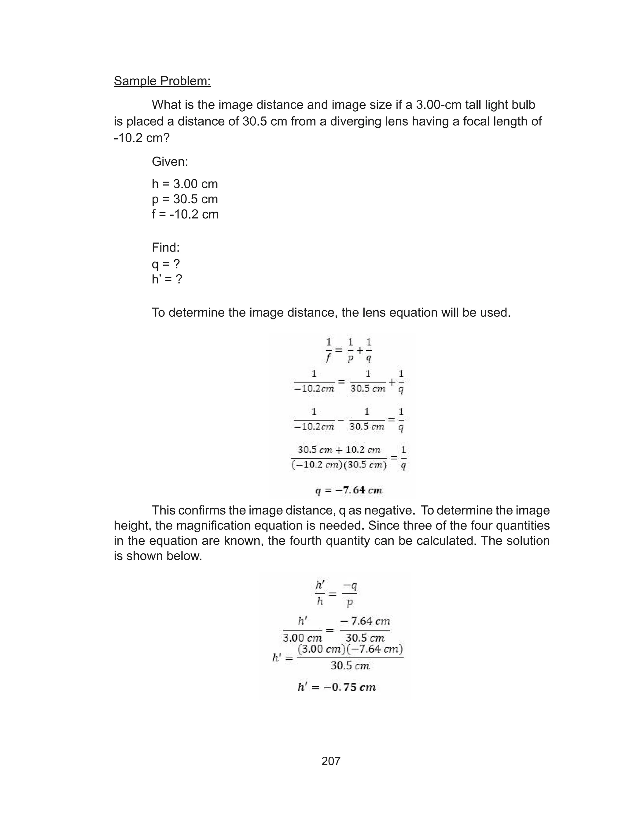 207
Sample Problem:
What is the image distance and image size if a 3.00-cm tall light bulb
is placed a distance of 30.5 cm from a diverging lens having a focal length of
-10.2 cm?
Given:
h = 3.00 cm
p = 30.5 cm
f = -10.2 cm
Find:
q = ?
h’ = ?
To determine the image distance, the lens equation will be used.
This confirms the image distance, q as negative. To determine the image
height, the magnification equation is needed. Since three of the four quantities
in the equation are known, the fourth quantity can be calculated. The solution
is shown below.
 