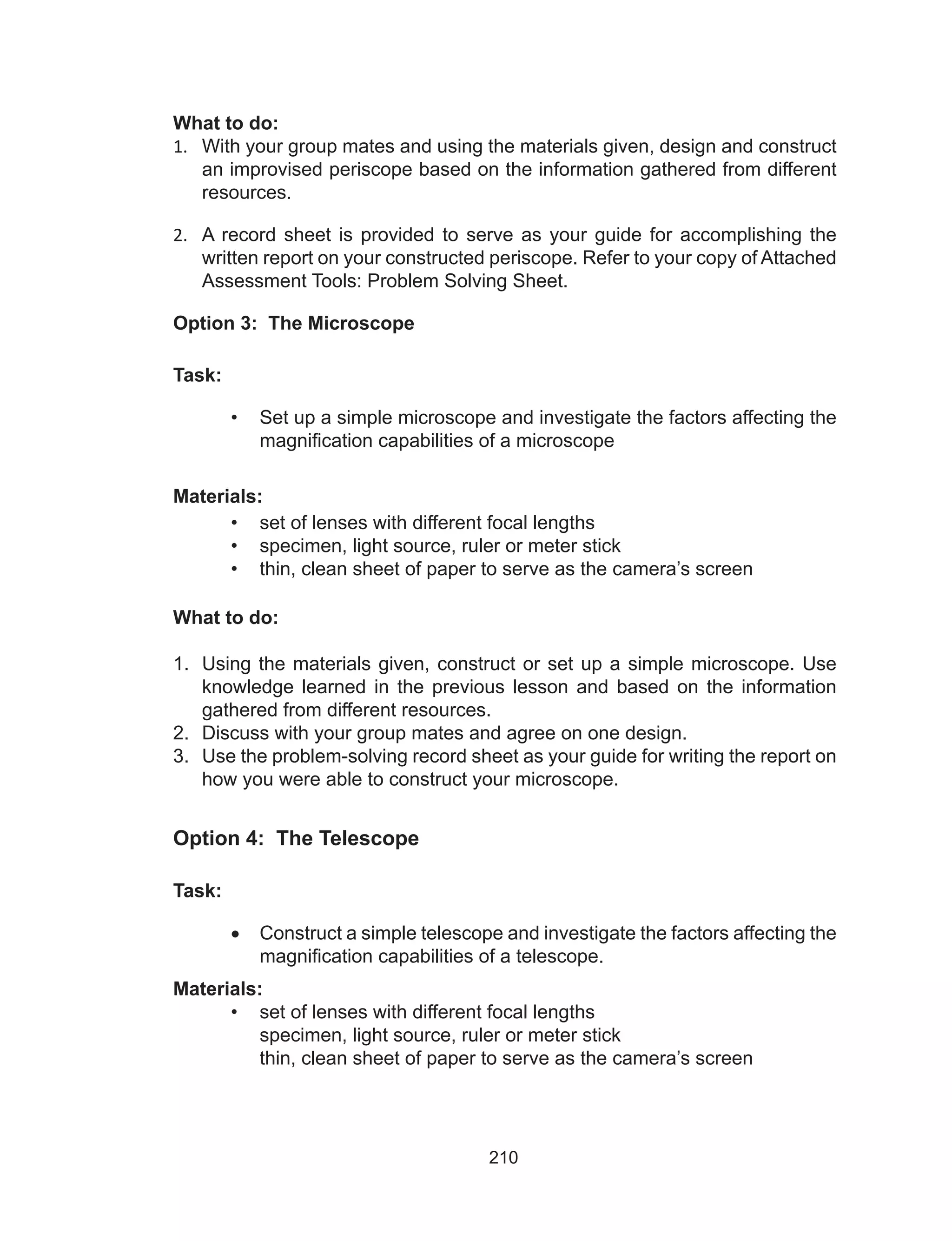 210
What to do:
1.	 With your group mates and using the materials given, design and construct
an improvised periscope based on the information gathered from different
resources.
2.	 A record sheet is provided to serve as your guide for accomplishing the
written report on your constructed periscope. Refer to your copy of Attached
Assessment Tools: Problem Solving Sheet.
Option 3: The Microscope
Task:
•	 Set up a simple microscope and investigate the factors affecting the
magnification capabilities of a microscope
Materials:
•	 set of lenses with different focal lengths
•	 specimen, light source, ruler or meter stick
•	 thin, clean sheet of paper to serve as the camera’s screen
What to do:
1.	 Using the materials given, construct or set up a simple microscope. Use
knowledge learned in the previous lesson and based on the information
gathered from different resources.
2.	 Discuss with your group mates and agree on one design.
3.	 Use the problem-solving record sheet as your guide for writing the report on
how you were able to construct your microscope.
Option 4: The Telescope
Task:
•	 Construct a simple telescope and investigate the factors affecting the
magnification capabilities of a telescope.
Materials:
•	 set of lenses with different focal lengths
specimen, light source, ruler or meter stick
thin, clean sheet of paper to serve as the camera’s screen
 