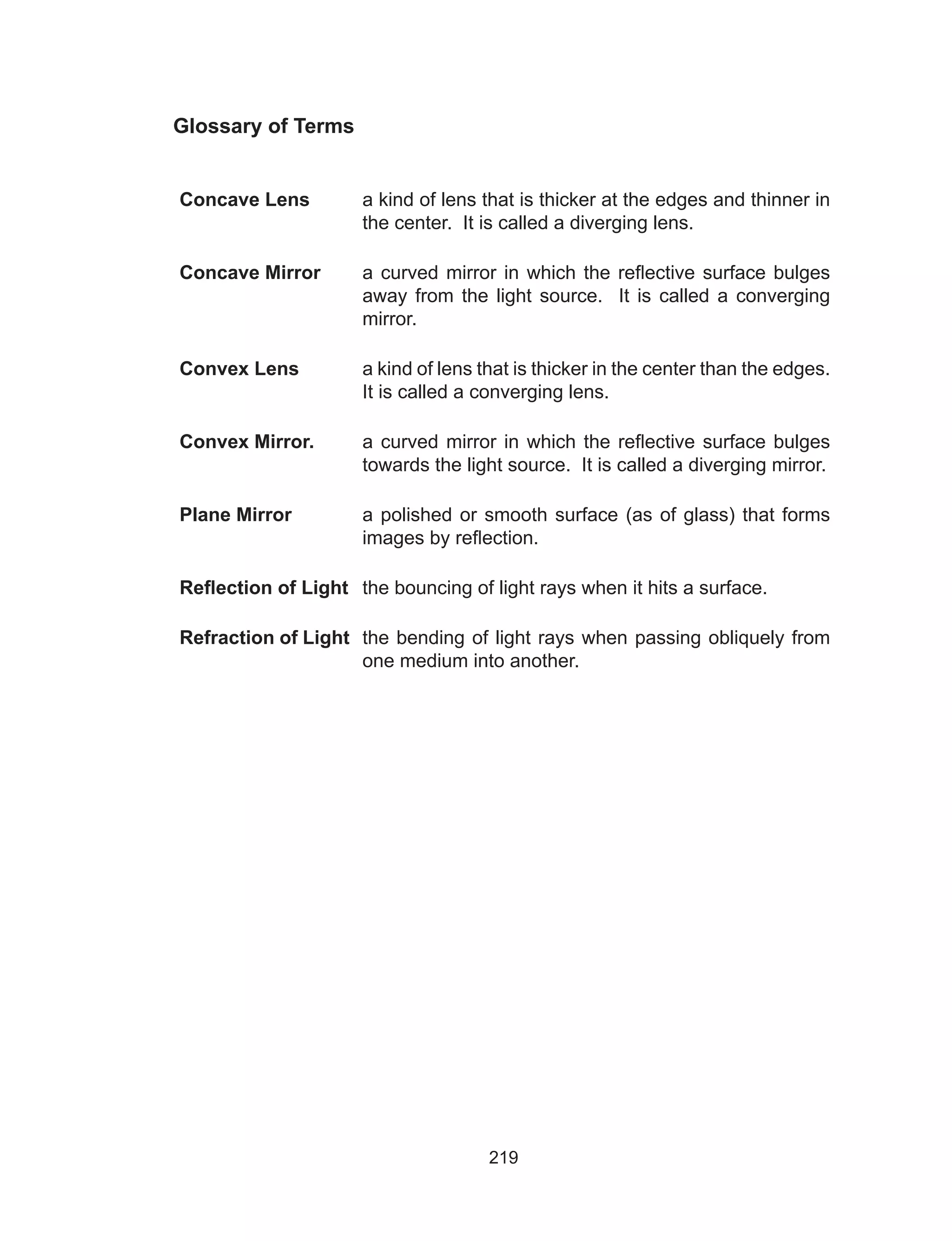 219
Glossary of Terms
Concave Lens a kind of lens that is thicker at the edges and thinner in
the center. It is called a diverging lens.
Concave Mirror a curved mirror in which the reflective surface bulges
away from the light source. It is called a converging
mirror.
Convex Lens a kind of lens that is thicker in the center than the edges.
It is called a converging lens.
Convex Mirror. a curved mirror in which the reflective surface bulges
towards the light source. It is called a diverging mirror.
Plane Mirror a polished or smooth surface (as of glass) that forms
images by reflection.
Reflection of Light the bouncing of light rays when it hits a surface.
Refraction of Light the bending of light rays when passing obliquely from
one medium into another.
 