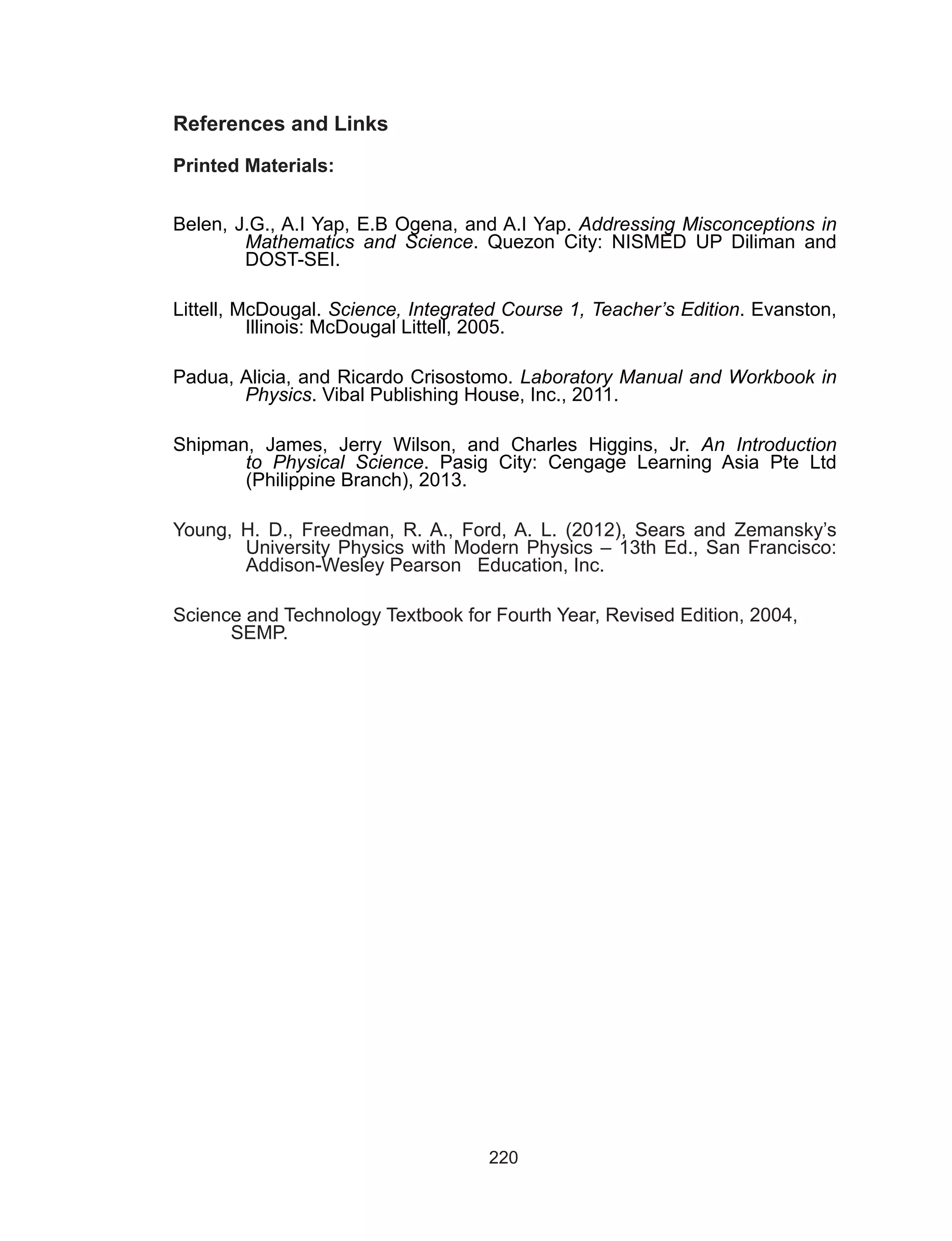 220
References and Links
Printed Materials:
Belen, J.G., A.I Yap, E.B Ogena, and A.I Yap. Addressing Misconceptions in
Mathematics and Science. Quezon City: NISMED UP Diliman and
DOST-SEI.
Littell, McDougal. Science, Integrated Course 1, Teacher’s Edition. Evanston,
Illinois: McDougal Littell, 2005.
Padua, Alicia, and Ricardo Crisostomo. Laboratory Manual and Workbook in
Physics. Vibal Publishing House, Inc., 2011.
Shipman, James, Jerry Wilson, and Charles Higgins, Jr.  An Introduction
to Physical Science. Pasig City: Cengage Learning Asia Pte Ltd
(Philippine Branch), 2013.
Young, H. D., Freedman, R. A., Ford, A. L. (2012), Sears and Zemansky’s
University Physics with Modern Physics – 13th Ed., San Francisco:
Addison-Wesley Pearson Education, Inc.
Science and Technology Textbook for Fourth Year, Revised Edition, 2004, 		
	 SEMP.
 