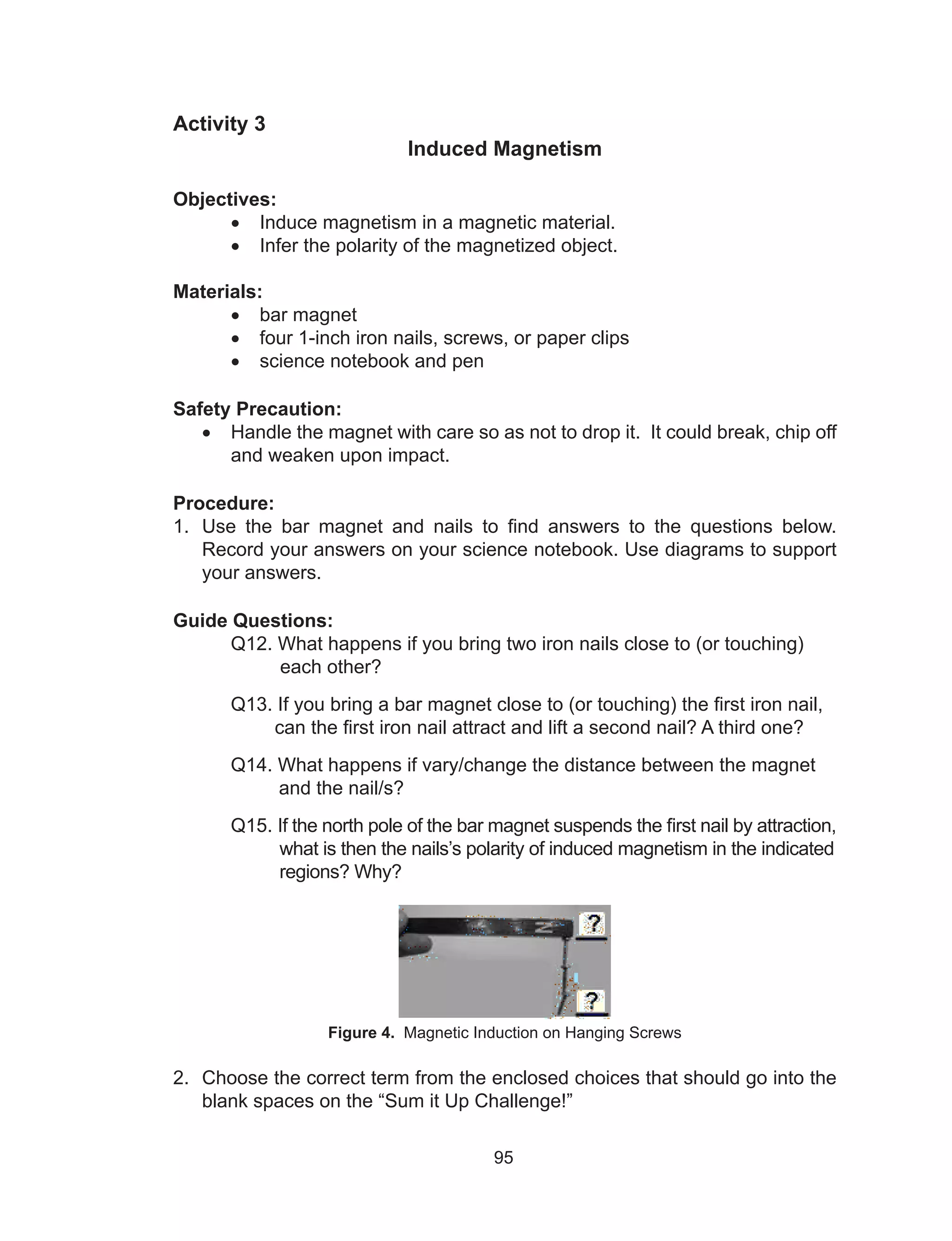 95
Activity 3
Induced Magnetism
Objectives:
•	 Induce magnetism in a magnetic material.
•	 Infer the polarity of the magnetized object.
Materials:
•	 bar magnet
•	 four 1-inch iron nails, screws, or paper clips
•	 science notebook and pen
Safety Precaution:
•	 Handle the magnet with care so as not to drop it. It could break, chip off
and weaken upon impact.
Procedure:
1.	 Use the bar magnet and nails to find answers to the questions below.
Record your answers on your science notebook. Use diagrams to support
your answers.
Guide Questions:
	 Q12. What happens if you bring two iron nails close to (or touching)
each other?
	 Q13. If you bring a bar magnet close to (or touching) the first iron nail,
can the first iron nail attract and lift a second nail? A third one?
	 Q14. What happens if vary/change the distance between the magnet
	 and the nail/s?
	 Q15. If the north pole of the bar magnet suspends the first nail by attraction,
	 what is then the nails’s polarity of induced magnetism in the indicated
	 regions? Why?
Figure 4. Magnetic Induction on Hanging Screws
2.	 Choose the correct term from the enclosed choices that should go into the
blank spaces on the “Sum it Up Challenge!”
 