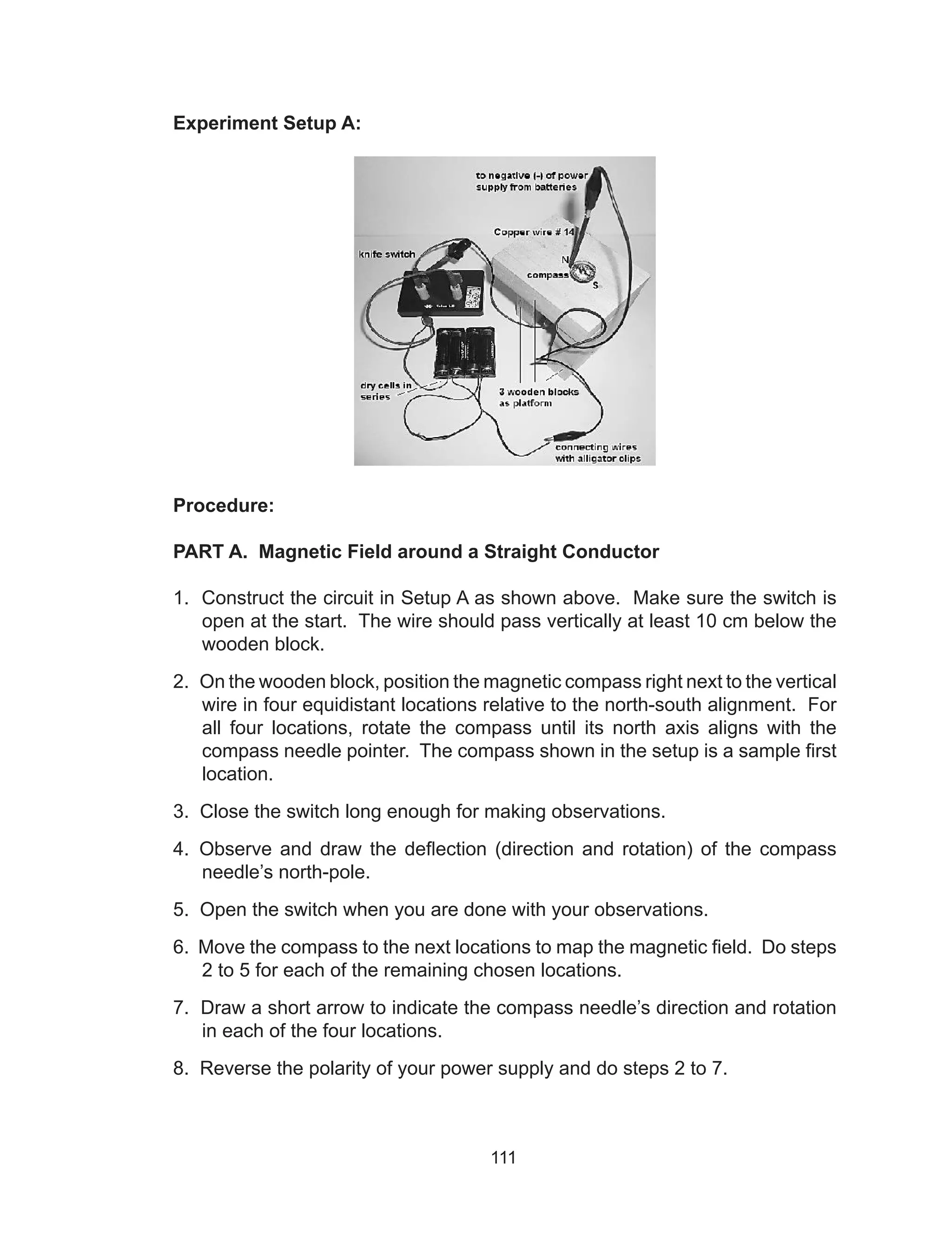 111
Experiment Setup A:
Procedure:
PART A. Magnetic Field around a Straight Conductor
1. Construct the circuit in Setup A as shown above. Make sure the switch is
open at the start. The wire should pass vertically at least 10 cm below the
wooden block.
2. On the wooden block, position the magnetic compass right next to the vertical
wire in four equidistant locations relative to the north-south alignment. For
all four locations, rotate the compass until its north axis aligns with the
compass needle pointer. The compass shown in the setup is a sample first
location.
3. Close the switch long enough for making observations.
4. Observe and draw the deflection (direction and rotation) of the compass
needle’s north-pole.
5. Open the switch when you are done with your observations.
6. Move the compass to the next locations to map the magnetic field. Do steps
2 to 5 for each of the remaining chosen locations.
7. Draw a short arrow to indicate the compass needle’s direction and rotation
in each of the four locations.
8. Reverse the polarity of your power supply and do steps 2 to 7.
 