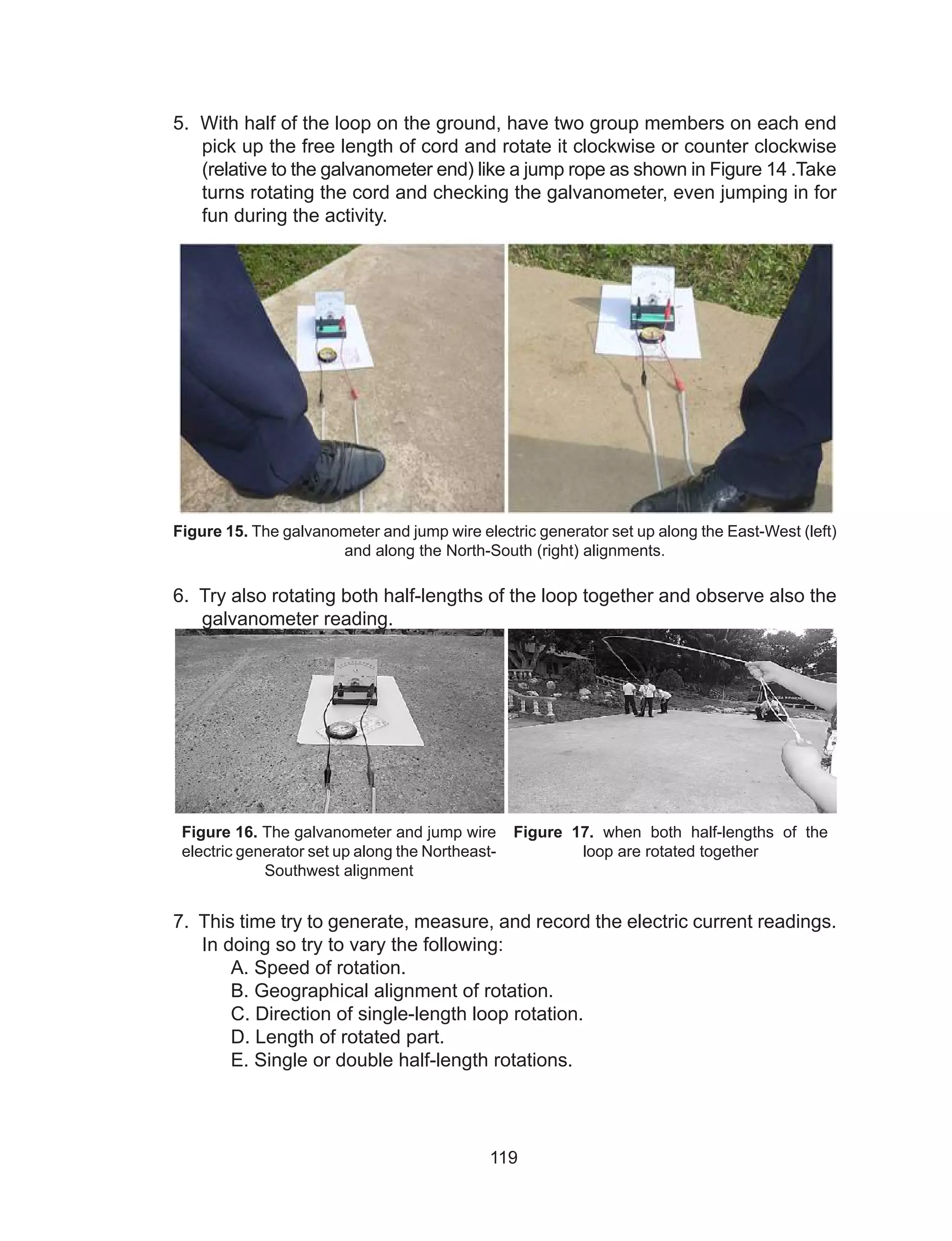 119
5. With half of the loop on the ground, have two group members on each end
pick up the free length of cord and rotate it clockwise or counter clockwise
(relative to the galvanometer end) like a jump rope as shown in Figure 14 .Take
turns rotating the cord and checking the galvanometer, even jumping in for
fun during the activity.
Figure 15. The galvanometer and jump wire electric generator set up along the East-West (left)
and along the North-South (right) alignments.
6. Try also rotating both half-lengths of the loop together and observe also the
galvanometer reading.
Figure 16. The galvanometer and jump wire
electric generator set up along the Northeast-
Southwest alignment
Figure 17. when both half-lengths of the
loop are rotated together
7. This time try to generate, measure, and record the electric current readings.
In doing so try to vary the following:
A. Speed of rotation.
B. Geographical alignment of rotation.
C. Direction of single-length loop rotation.
D. Length of rotated part.
E. Single or double half-length rotations.
 