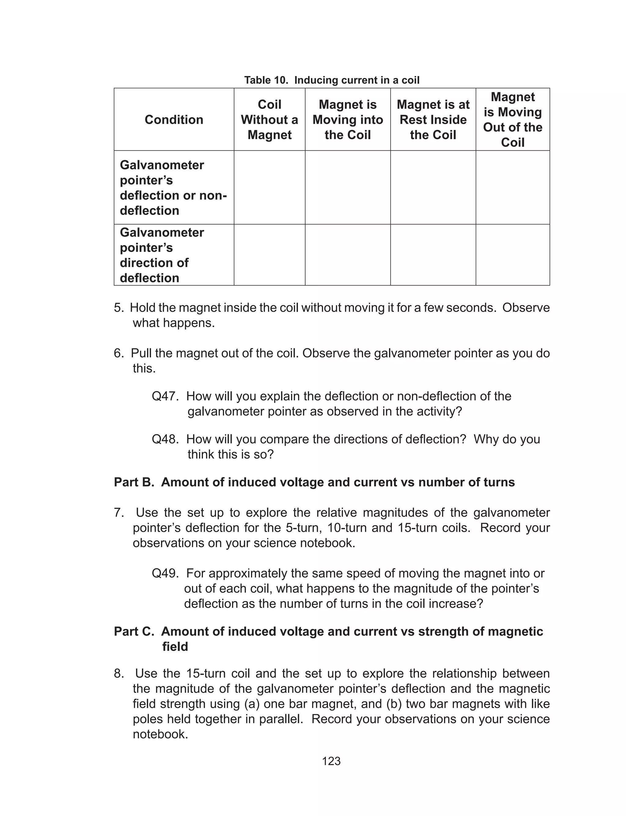 123
Table 10. Inducing current in a coil
Condition
Coil
Without a
Magnet
Magnet is
Moving into
the Coil
Magnet is at
Rest Inside
the Coil
Magnet
is Moving
Out of the
Coil
Galvanometer
pointer’s
deflection or non-
deflection
Galvanometer
pointer’s
direction of
deflection
5. Hold the magnet inside the coil without moving it for a few seconds. Observe
what happens.
6. Pull the magnet out of the coil. Observe the galvanometer pointer as you do
this.
	 Q47. How will you explain the deflection or non-deflection of the
galvanometer pointer as observed in the activity?
	 Q48. How will you compare the directions of deflection? Why do you
think this is so?
Part B. Amount of induced voltage and current vs number of turns
7. Use the set up to explore the relative magnitudes of the galvanometer
pointer’s deflection for the 5-turn, 10-turn and 15-turn coils. Record your
observations on your science notebook.
	 Q49. For approximately the same speed of moving the magnet into or
out of each coil, what happens to the magnitude of the pointer’s
deflection as the number of turns in the coil increase?
Part C. Amount of induced voltage and current vs strength of magnetic
	 field
8. Use the 15-turn coil and the set up to explore the relationship between
the magnitude of the galvanometer pointer’s deflection and the magnetic
field strength using (a) one bar magnet, and (b) two bar magnets with like
poles held together in parallel. Record your observations on your science
notebook.
 