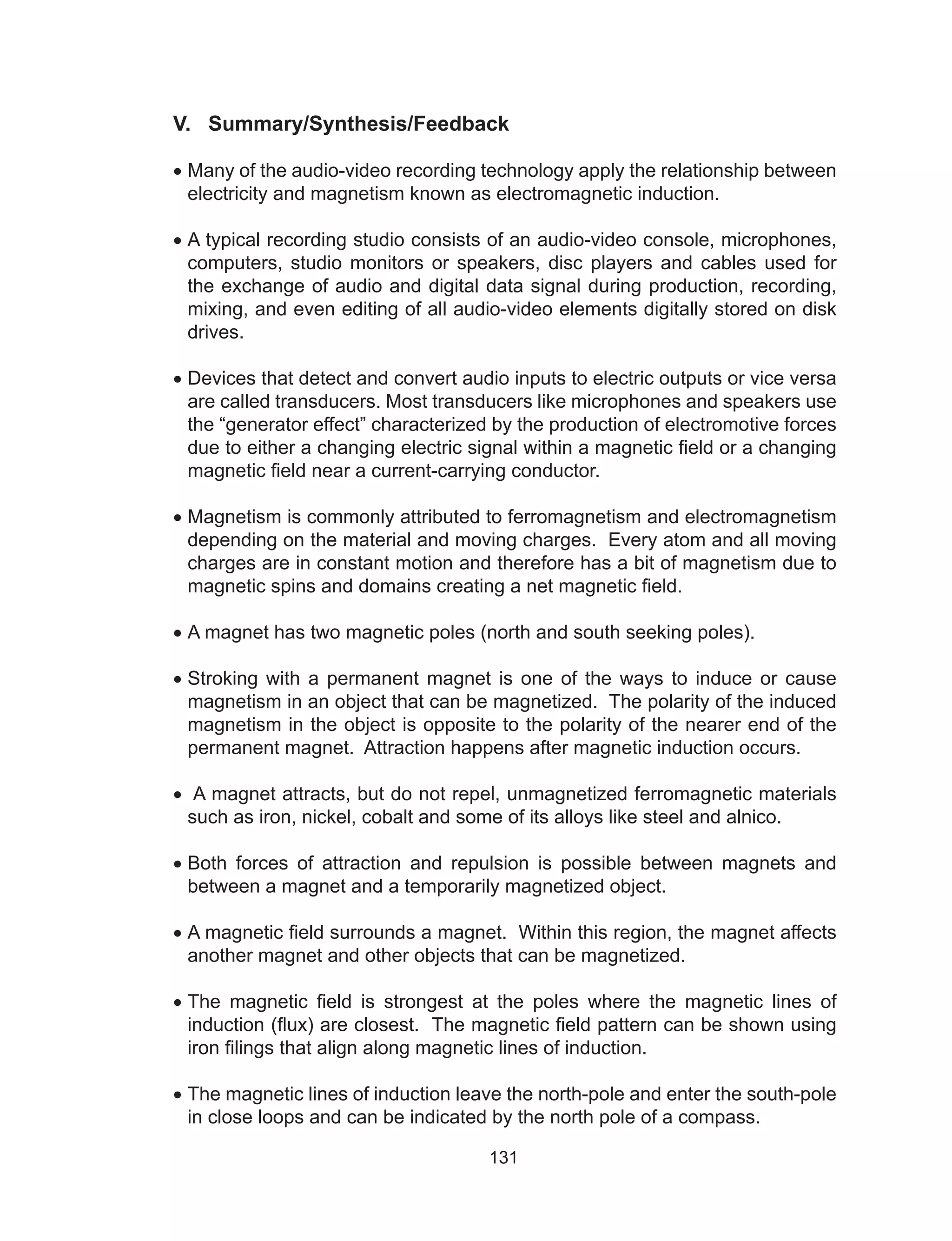 131
V. Summary/Synthesis/Feedback
•	Many of the audio-video recording technology apply the relationship between
electricity and magnetism known as electromagnetic induction.
•	A typical recording studio consists of an audio-video console, microphones,
computers, studio monitors or speakers, disc players and cables used for
the exchange of audio and digital data signal during production, recording,
mixing, and even editing of all audio-video elements digitally stored on disk
drives.
•	Devices that detect and convert audio inputs to electric outputs or vice versa
are called transducers. Most transducers like microphones and speakers use
the “generator effect” characterized by the production of electromotive forces
due to either a changing electric signal within a magnetic field or a changing
magnetic field near a current-carrying conductor.
•	Magnetism is commonly attributed to ferromagnetism and electromagnetism
depending on the material and moving charges. Every atom and all moving
charges are in constant motion and therefore has a bit of magnetism due to
magnetic spins and domains creating a net magnetic field.
•	A magnet has two magnetic poles (north and south seeking poles).
•	Stroking with a permanent magnet is one of the ways to induce or cause
magnetism in an object that can be magnetized. The polarity of the induced
magnetism in the object is opposite to the polarity of the nearer end of the
permanent magnet. Attraction happens after magnetic induction occurs.
•	 A magnet attracts, but do not repel, unmagnetized ferromagnetic materials
such as iron, nickel, cobalt and some of its alloys like steel and alnico.
•	Both forces of attraction and repulsion is possible between magnets and
between a magnet and a temporarily magnetized object.
•	A magnetic field surrounds a magnet. Within this region, the magnet affects
another magnet and other objects that can be magnetized.
•	The magnetic field is strongest at the poles where the magnetic lines of
induction (flux) are closest. The magnetic field pattern can be shown using
iron filings that align along magnetic lines of induction.
•	The magnetic lines of induction leave the north-pole and enter the south-pole
in close loops and can be indicated by the north pole of a compass.
 