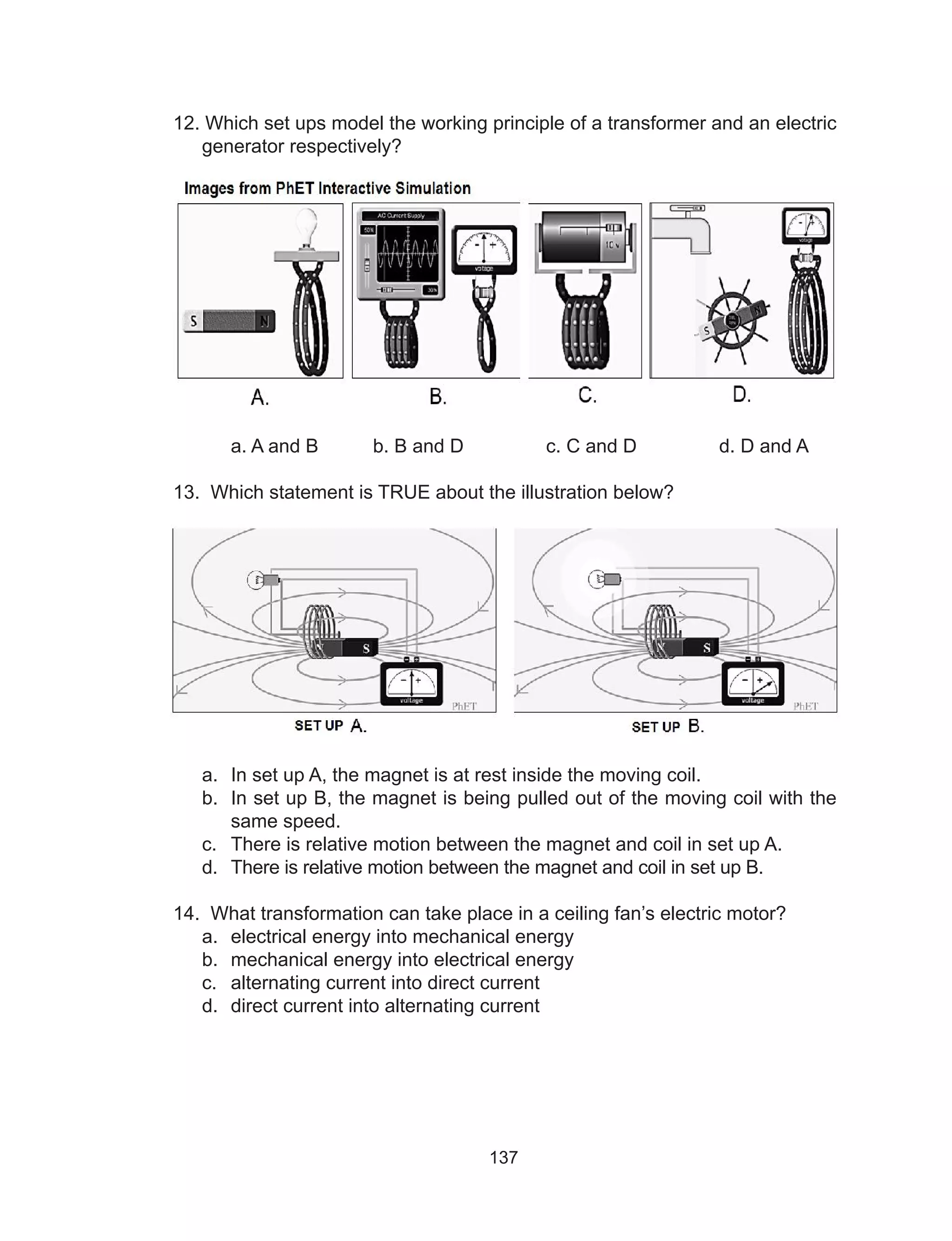 137
12. Which set ups model the working principle of a transformer and an electric
generator respectively?
	 a. A and B	 b. B and D	 c. C and D	 d. D and A
13. Which statement is TRUE about the illustration below?
a.	 In set up A, the magnet is at rest inside the moving coil.
b.	 In set up B, the magnet is being pulled out of the moving coil with the
same speed.
c.	 There is relative motion between the magnet and coil in set up A.
d.	 There is relative motion between the magnet and coil in set up B.
14. What transformation can take place in a ceiling fan’s electric motor?
a.	 electrical energy into mechanical energy
b.	 mechanical energy into electrical energy
c.	 alternating current into direct current
d.	 direct current into alternating current
 