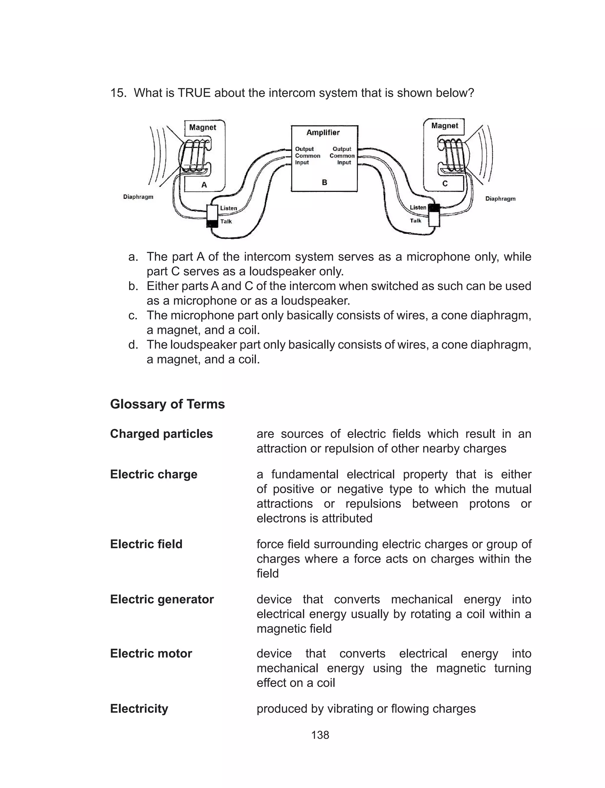138
15. What is TRUE about the intercom system that is shown below?
a.	 The part A of the intercom system serves as a microphone only, while
part C serves as a loudspeaker only.		
b.	 Either parts A and C of the intercom when switched as such can be used
as a microphone or as a loudspeaker.		
c.	 The microphone part only basically consists of wires, a cone diaphragm,
a magnet, and a coil.		
d.	 The loudspeaker part only basically consists of wires, a cone diaphragm,
a magnet, and a coil.
Glossary of Terms
Charged particles	 are sources of electric fields which result in an
attraction or repulsion of other nearby charges
Electric charge	 a fundamental electrical property that is either
of positive or negative type to which the mutual
attractions or repulsions between protons or
electrons is attributed
Electric field	 force field surrounding electric charges or group of
charges where a force acts on charges within the
field
Electric generator	 device that converts mechanical energy into
electrical energy usually by rotating a coil within a
magnetic field
Electric motor	 device that converts electrical energy into
mechanical energy using the magnetic turning
effect on a coil
Electricity	 produced by vibrating or flowing charges
 
