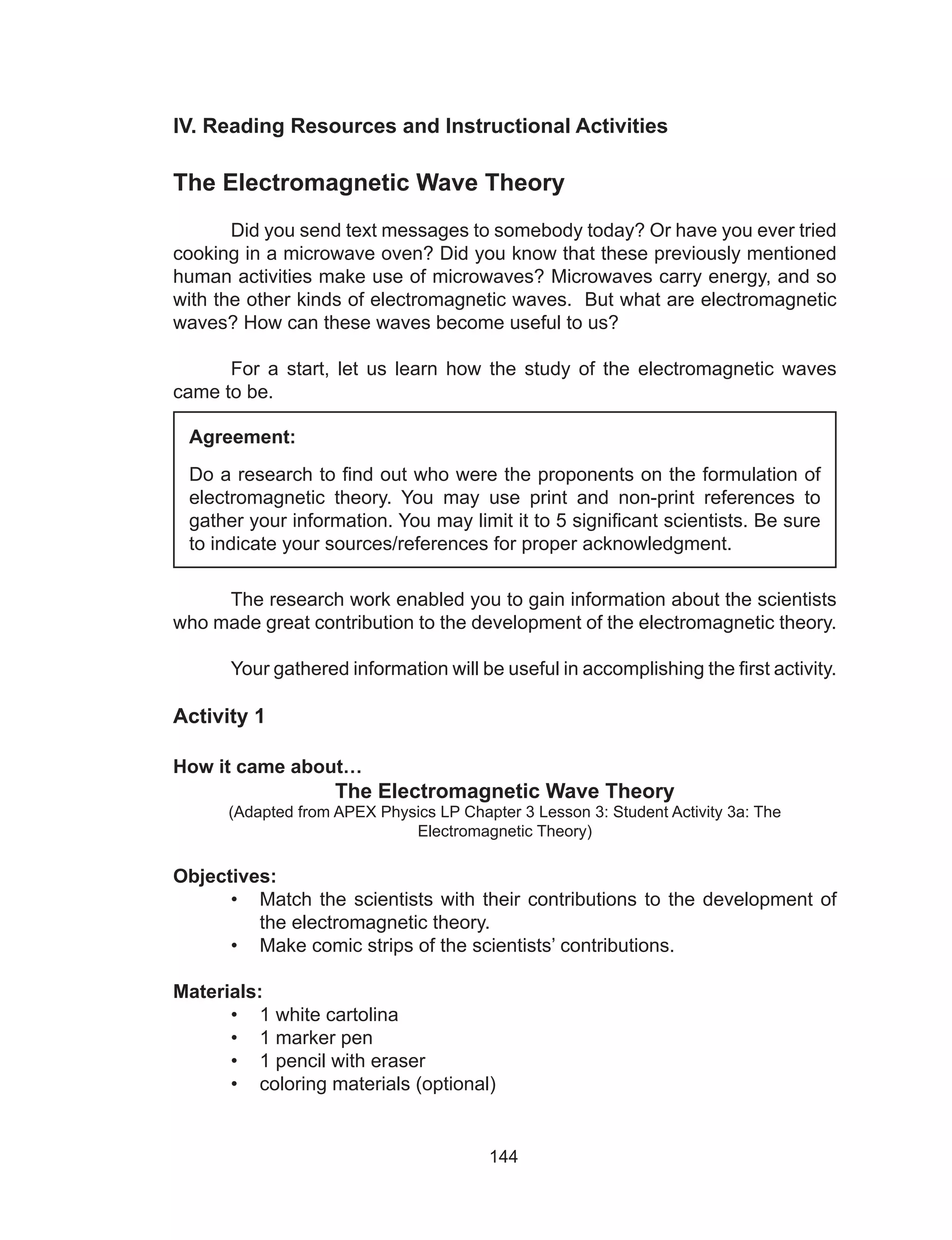 144
IV. Reading Resources and Instructional Activities
The Electromagnetic Wave Theory
	 Did you send text messages to somebody today? Or have you ever tried
cooking in a microwave oven? Did you know that these previously mentioned
human activities make use of microwaves? Microwaves carry energy, and so
with the other kinds of electromagnetic waves. But what are electromagnetic
waves? How can these waves become useful to us?
	 For a start, let us learn how the study of the electromagnetic waves
came to be.
	 The research work enabled you to gain information about the scientists
who made great contribution to the development of the electromagnetic theory.
	 Your gathered information will be useful in accomplishing the first activity.
Activity 1
How it came about…
The Electromagnetic Wave Theory
(Adapted from APEX Physics LP Chapter 3 Lesson 3: Student Activity 3a: The
Electromagnetic Theory)
Objectives:
•	 Match the scientists with their contributions to the development of
the electromagnetic theory.
•	 Make comic strips of the scientists’ contributions.
Materials:
•	 1 white cartolina
•	 1 marker pen
•	 1 pencil with eraser
•	 coloring materials (optional)
Agreement:
Do a research to find out who were the proponents on the formulation of
electromagnetic theory. You may use print and non-print references to
gather your information. You may limit it to 5 significant scientists. Be sure
to indicate your sources/references for proper acknowledgment.
 