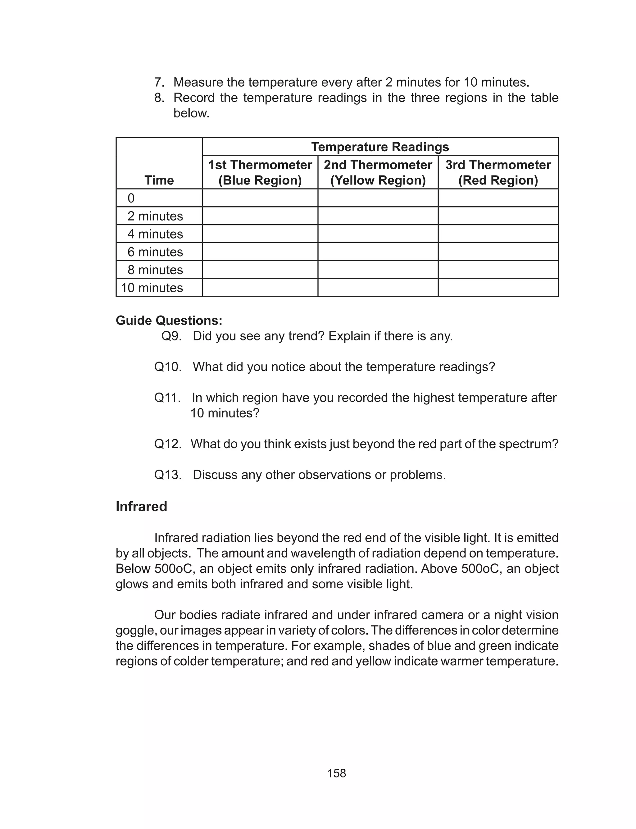 158
7.	 Measure the temperature every after 2 minutes for 10 minutes.
8.	 Record the temperature readings in the three regions in the table
below.
Time
Temperature Readings
1st Thermometer
(Blue Region)
2nd Thermometer
(Yellow Region)
3rd Thermometer
(Red Region)
0
2 minutes
4 minutes
6 minutes
8 minutes
10 minutes
Guide Questions:
	 Q9. Did you see any trend? Explain if there is any.
	 Q10. What did you notice about the temperature readings?
	 Q11. In which region have you recorded the highest temperature after
	 10 minutes?
	 Q12. What do you think exists just beyond the red part of the spectrum?
	 Q13. Discuss any other observations or problems.
Infrared
	 Infrared radiation lies beyond the red end of the visible light. It is emitted
by all objects. The amount and wavelength of radiation depend on temperature.
Below 500oC, an object emits only infrared radiation. Above 500oC, an object
glows and emits both infrared and some visible light.
	 Our bodies radiate infrared and under infrared camera or a night vision
goggle, our images appear in variety of colors.The differences in color determine
the differences in temperature. For example, shades of blue and green indicate
regions of colder temperature; and red and yellow indicate warmer temperature.
 