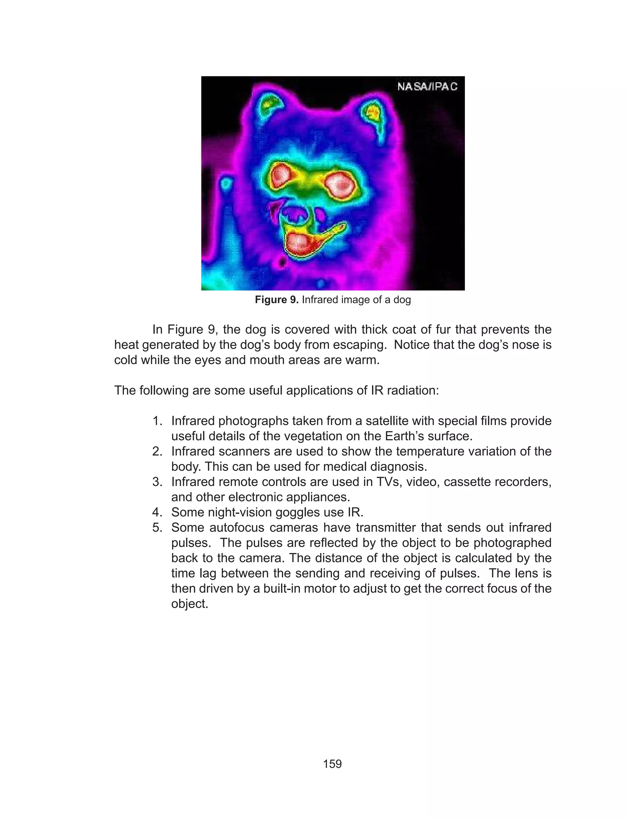 159
Figure 9. Infrared image of a dog
	 In Figure 9, the dog is covered with thick coat of fur that prevents the
heat generated by the dog’s body from escaping. Notice that the dog’s nose is
cold while the eyes and mouth areas are warm.
The following are some useful applications of IR radiation:
1.	 Infrared photographs taken from a satellite with special films provide
useful details of the vegetation on the Earth’s surface.
2.	 Infrared scanners are used to show the temperature variation of the
body. This can be used for medical diagnosis.
3.	 Infrared remote controls are used in TVs, video, cassette recorders,
and other electronic appliances.
4.	 Some night-vision goggles use IR.
5.	 Some autofocus cameras have transmitter that sends out infrared
pulses. The pulses are reflected by the object to be photographed
back to the camera. The distance of the object is calculated by the
time lag between the sending and receiving of pulses. The lens is
then driven by a built-in motor to adjust to get the correct focus of the
object.
 