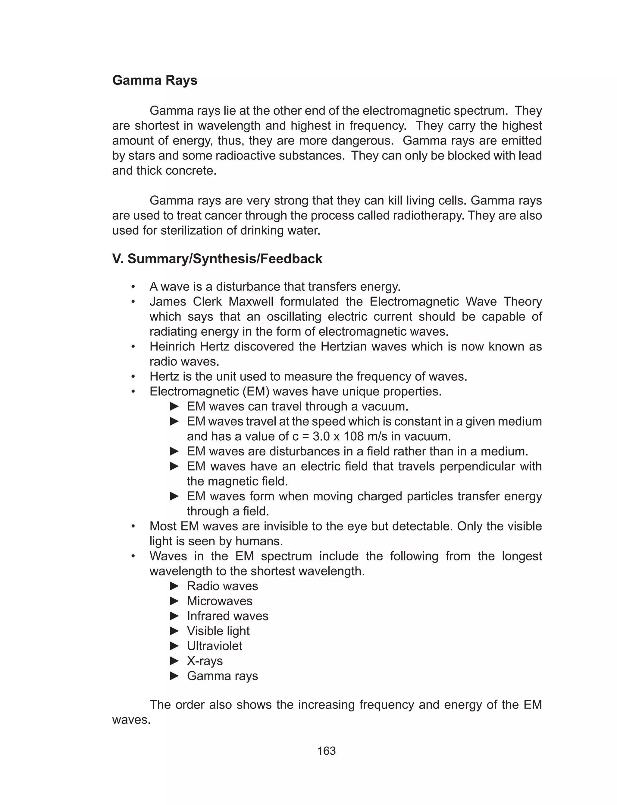 163
Gamma Rays
	 Gamma rays lie at the other end of the electromagnetic spectrum. They
are shortest in wavelength and highest in frequency. They carry the highest
amount of energy, thus, they are more dangerous. Gamma rays are emitted
by stars and some radioactive substances. They can only be blocked with lead
and thick concrete.
	 Gamma rays are very strong that they can kill living cells. Gamma rays
are used to treat cancer through the process called radiotherapy. They are also
used for sterilization of drinking water.
V. Summary/Synthesis/Feedback
•	 A wave is a disturbance that transfers energy.
•	 James Clerk Maxwell formulated the Electromagnetic Wave Theory
which says that an oscillating electric current should be capable of
radiating energy in the form of electromagnetic waves.
•	 Heinrich Hertz discovered the Hertzian waves which is now known as
radio waves.
•	 Hertz is the unit used to measure the frequency of waves.
•	 Electromagnetic (EM) waves have unique properties.
►► EM waves can travel through a vacuum.
►► EM waves travel at the speed which is constant in a given medium
and has a value of c = 3.0 x 108 m/s in vacuum.
►► EM waves are disturbances in a field rather than in a medium.
►► EM waves have an electric field that travels perpendicular with
the magnetic field.
►► EM waves form when moving charged particles transfer energy
through a field.
•	 Most EM waves are invisible to the eye but detectable. Only the visible
light is seen by humans.
•	 Waves in the EM spectrum include the following from the longest
wavelength to the shortest wavelength.
►► Radio waves
►► Microwaves
►► Infrared waves
►► Visible light
►► Ultraviolet
►► X-rays
►► Gamma rays
	 The order also shows the increasing frequency and energy of the EM
waves.
 