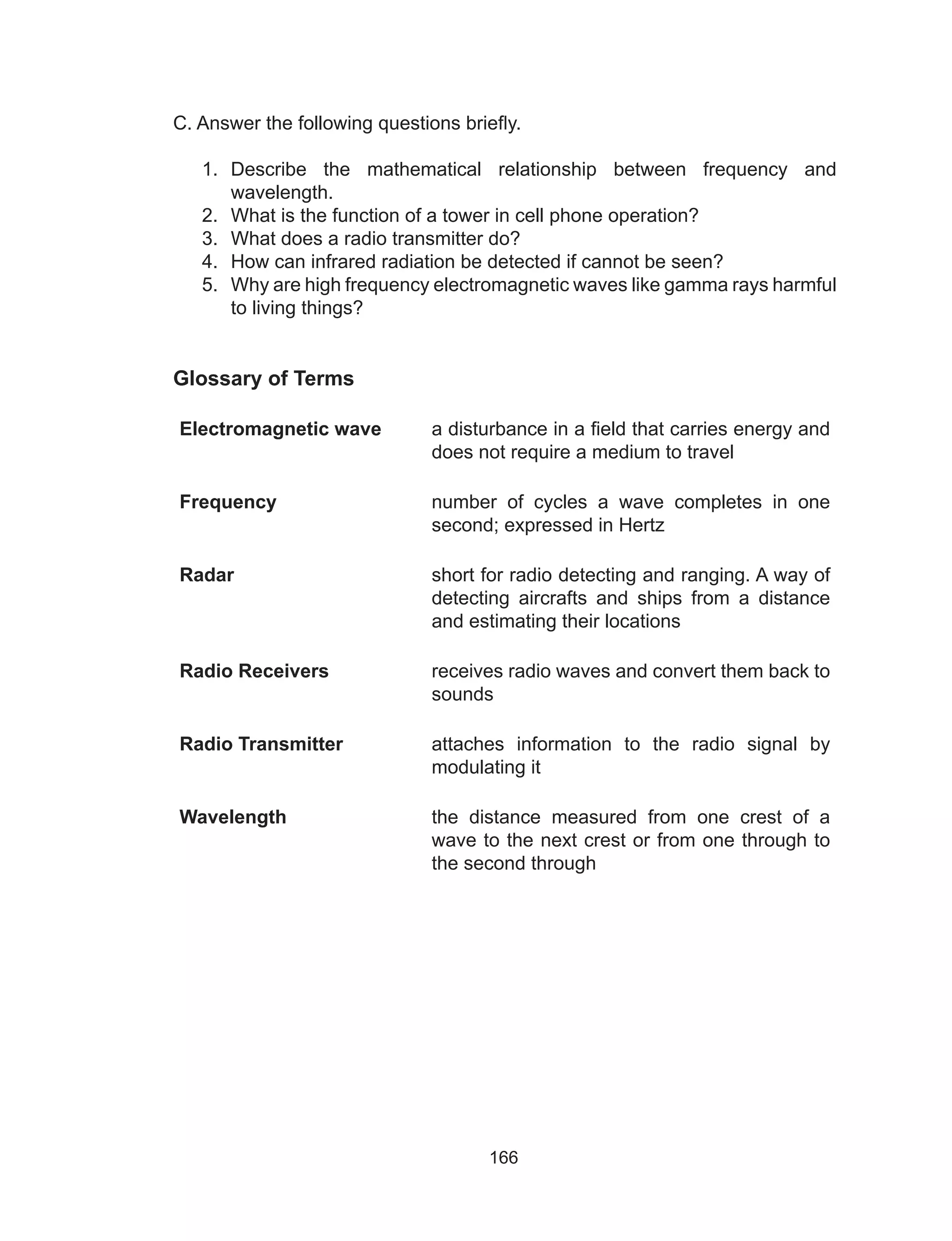 166
C. Answer the following questions briefly.
1.	 Describe the mathematical relationship between frequency and
wavelength.
2.	 What is the function of a tower in cell phone operation?
3.	 What does a radio transmitter do?
4.	 How can infrared radiation be detected if cannot be seen?
5.	 Why are high frequency electromagnetic waves like gamma rays harmful
to living things?
Glossary of Terms
Electromagnetic wave a disturbance in a field that carries energy and
does not require a medium to travel
Frequency number of cycles a wave completes in one
second; expressed in Hertz
Radar short for radio detecting and ranging. A way of
detecting aircrafts and ships from a distance
and estimating their locations
Radio Receivers receives radio waves and convert them back to
sounds
Radio Transmitter attaches information to the radio signal by
modulating it
Wavelength the distance measured from one crest of a
wave to the next crest or from one through to
the second through
 