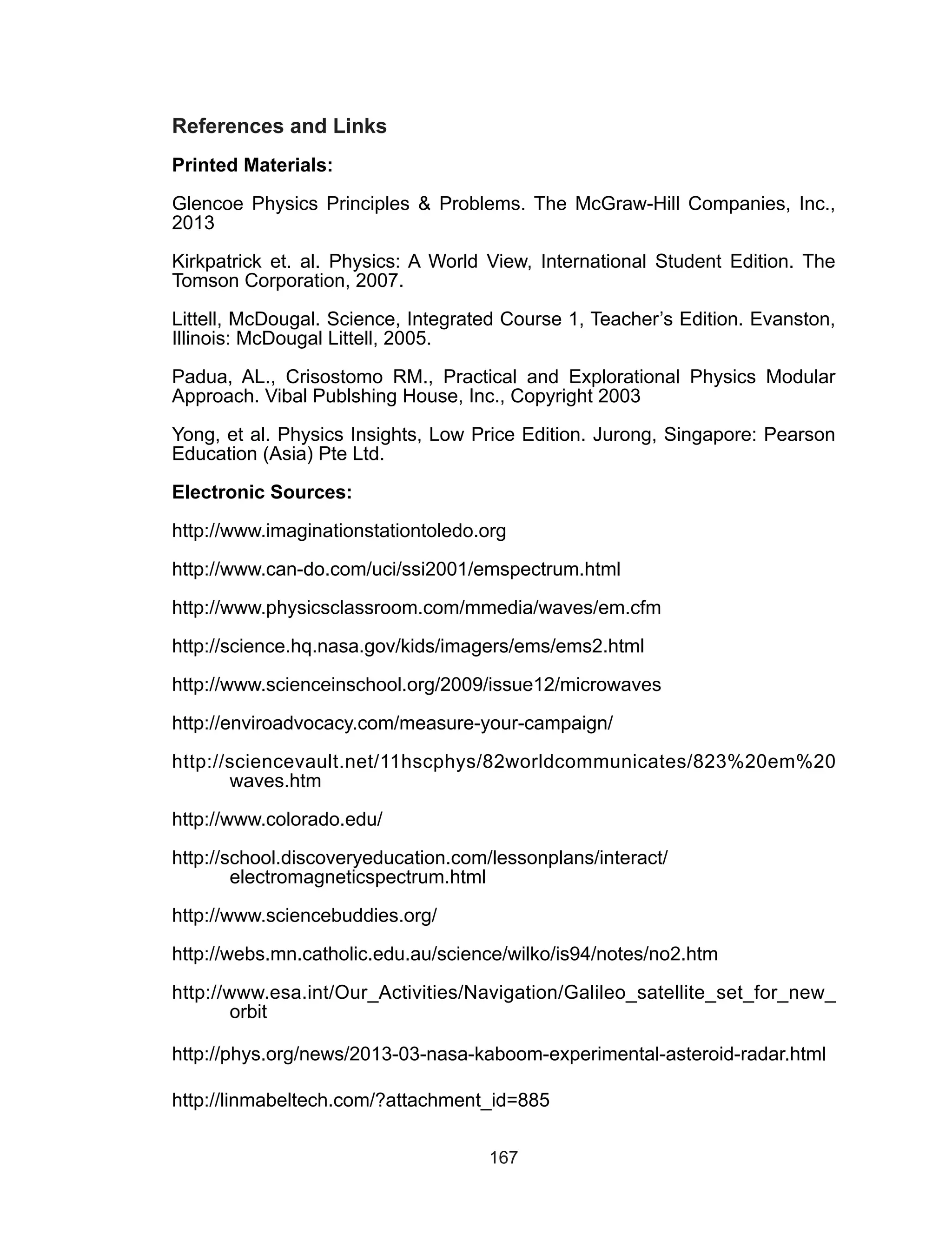 167
References and Links
Printed Materials:
Glencoe Physics Principles & Problems. The McGraw-Hill Companies, Inc.,
2013
Kirkpatrick et. al. Physics: A World View, International Student Edition. The
Tomson Corporation, 2007.
Littell, McDougal. Science, Integrated Course 1, Teacher’s Edition. Evanston,
Illinois: McDougal Littell, 2005.
Padua, AL., Crisostomo RM., Practical and Explorational Physics Modular
Approach. Vibal Publshing House, Inc., Copyright 2003
Yong, et al. Physics Insights, Low Price Edition. Jurong, Singapore: Pearson
Education (Asia) Pte Ltd.
Electronic Sources:
http://www.imaginationstationtoledo.org
http://www.can-do.com/uci/ssi2001/emspectrum.html
http://www.physicsclassroom.com/mmedia/waves/em.cfm
http://science.hq.nasa.gov/kids/imagers/ems/ems2.html
http://www.scienceinschool.org/2009/issue12/microwaves
http://enviroadvocacy.com/measure-your-campaign/
http://sciencevault.net/11hscphys/82worldcommunicates/823%20em%20
waves.htm
http://www.colorado.edu/
http://school.discoveryeducation.com/lessonplans/interact/
electromagneticspectrum.html
http://www.sciencebuddies.org/
http://webs.mn.catholic.edu.au/science/wilko/is94/notes/no2.htm
http://www.esa.int/Our_Activities/Navigation/Galileo_satellite_set_for_new_
orbit
http://phys.org/news/2013-03-nasa-kaboom-experimental-asteroid-radar.html
http://linmabeltech.com/?attachment_id=885
 