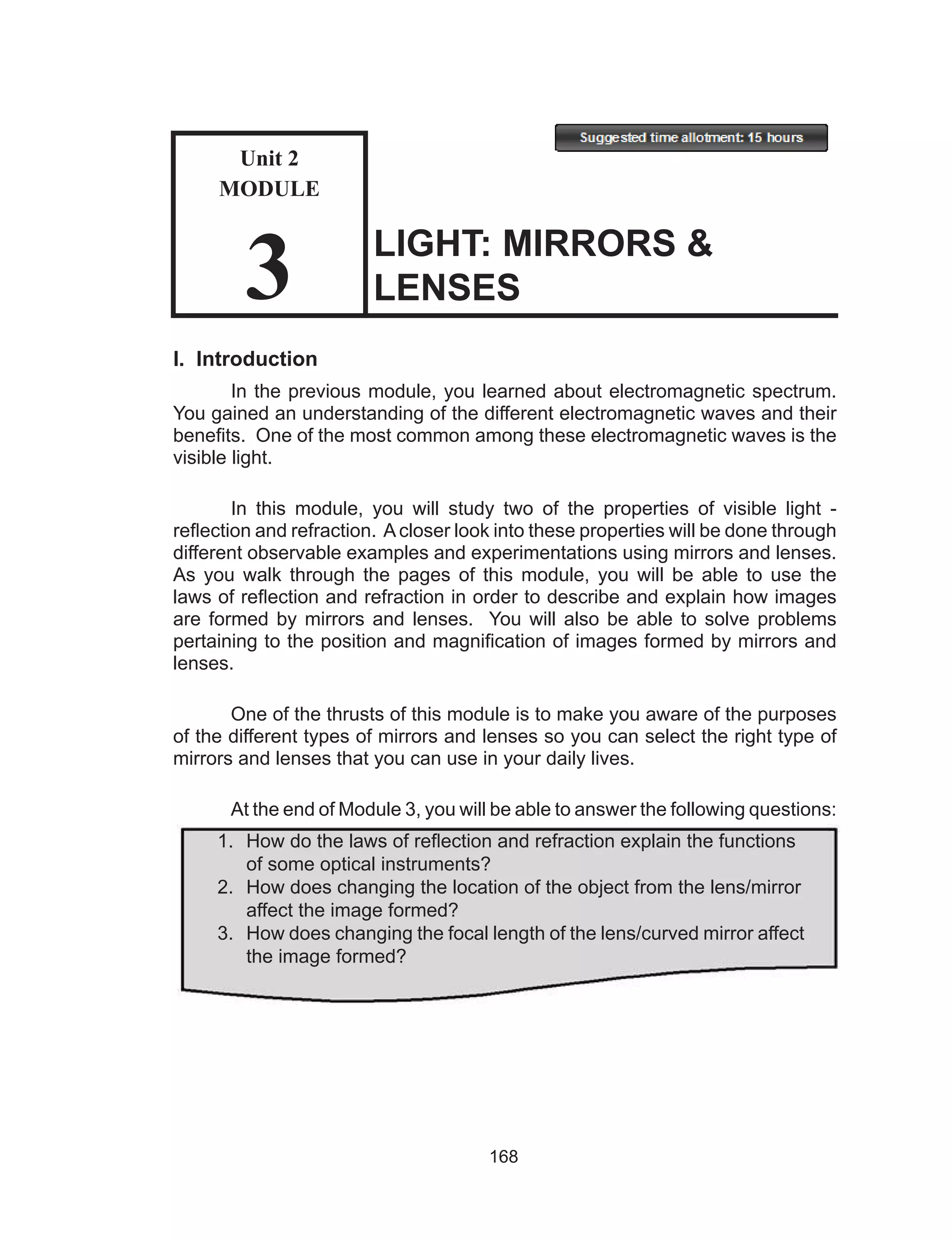 168
I. Introduction
In the previous module, you learned about electromagnetic spectrum.
You gained an understanding of the different electromagnetic waves and their
benefits. One of the most common among these electromagnetic waves is the
visible light.
In this module, you will study two of the properties of visible light -
reflection and refraction. Acloser look into these properties will be done through
different observable examples and experimentations using mirrors and lenses.
As you walk through the pages of this module, you will be able to use the
laws of reflection and refraction in order to describe and explain how images
are formed by mirrors and lenses. You will also be able to solve problems
pertaining to the position and magnification of images formed by mirrors and
lenses.
One of the thrusts of this module is to make you aware of the purposes
of the different types of mirrors and lenses so you can select the right type of
mirrors and lenses that you can use in your daily lives.
At the end of Module 3, you will be able to answer the following questions:
LIGHT: MIRRORS &
LENSES
1.	 How do the laws of reflection and refraction explain the functions
	 of some optical instruments?
2.	 How does changing the location of the object from the lens/mirror
	 affect the image formed?
3.	 How does changing the focal length of the lens/curved mirror affect
	 the image formed?
Unit 2
MODULE
3
 