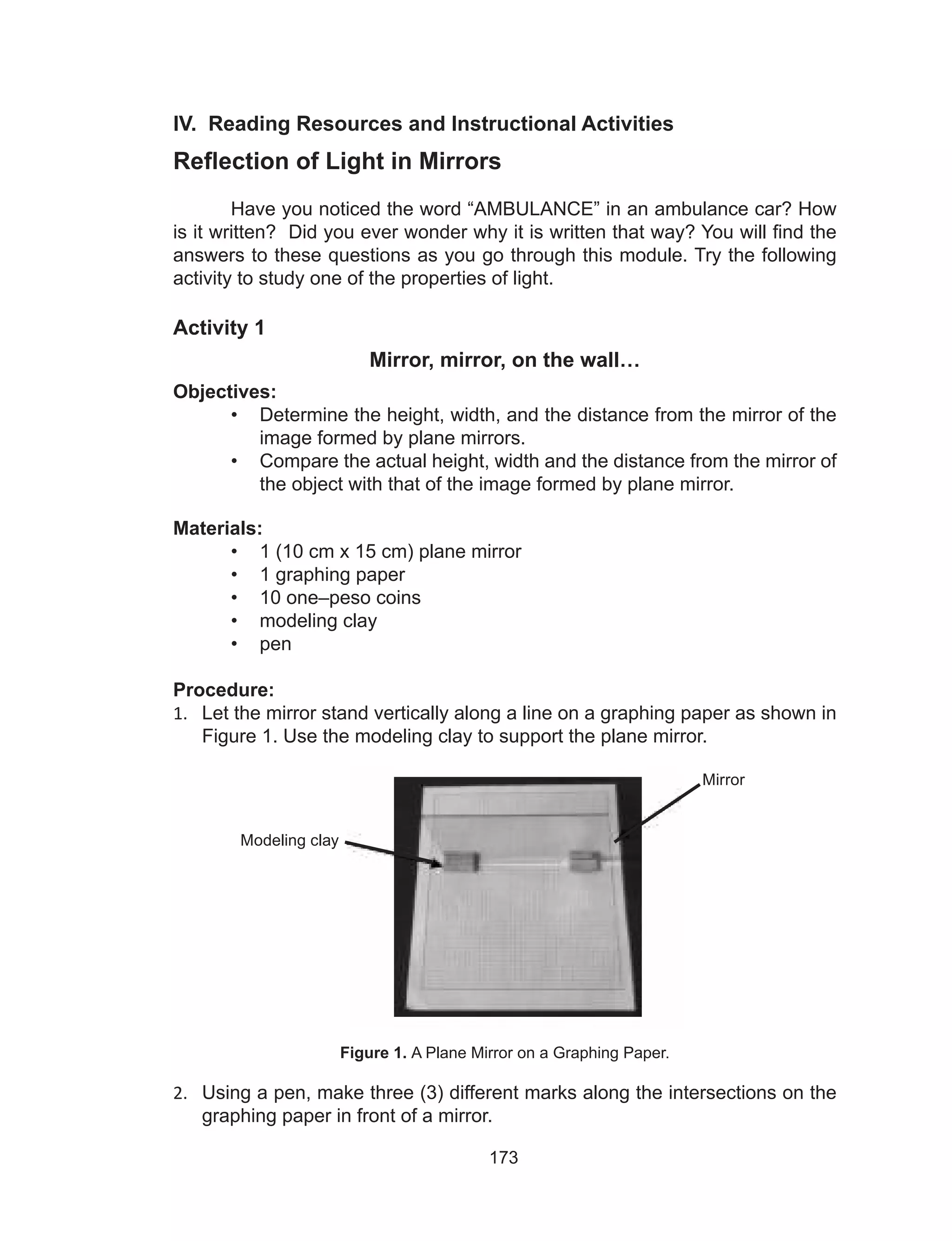173
IV. Reading Resources and Instructional Activities
Reflection of Light in Mirrors
Have you noticed the word “AMBULANCE” in an ambulance car? How
is it written? Did you ever wonder why it is written that way? You will find the
answers to these questions as you go through this module. Try the following
activity to study one of the properties of light.
Activity 1
Mirror, mirror, on the wall…
Objectives:
•	 Determine the height, width, and the distance from the mirror of the
image formed by plane mirrors.
•	 Compare the actual height, width and the distance from the mirror of
the object with that of the image formed by plane mirror.
Materials:
•	 1 (10 cm x 15 cm) plane mirror
•	 1 graphing paper
•	 10 one–peso coins
•	 modeling clay
•	 pen
Procedure:
1.	 Let the mirror stand vertically along a line on a graphing paper as shown in
Figure 1. Use the modeling clay to support the plane mirror.
Figure 1. A Plane Mirror on a Graphing Paper.
2.	 Using a pen, make three (3) different marks along the intersections on the
graphing paper in front of a mirror.
Modeling clay
Mirror
 