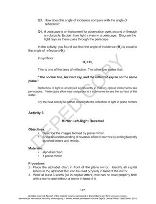 D
EPED
C
O
PY
177
	 Q3. How does the angle of incidence compare with the angle of
reflection?
	 Q4. A periscope is an instrument for observation over, around or through
an obstacle. Explain how light travels in a periscope. Diagram the
light rays as these pass through the periscope.
In the activity, you found out that the angle of incidence (Өi
) is equal to
the angle of reflection (Өr
).
In symbols:
Өi
= Өr
This is one of the laws of reflection. The other law states that:
“The normal line, incident ray, and the reflected ray lie on the same
plane.”
Reflection of light is employed significantly in making optical instruments like
periscopes. Periscopes allow sea navigators in a submarine to see the surface of the
water.
Try the next activity to further investigate the reflection of light in plane mirrors
Activity 3
Mirror Left-Right Reversal
Objectives:
•	 Describe the images formed by plane mirror.
•	 Show an understanding of reversal effect in mirrors by writing laterally
inverted letters and words.
Materials:
•	 alphabet chart
•	 1 plane mirror
Procedure:
1.	 Place the alphabet chart in front of the plane mirror. Identify all capital
letters in the alphabet that can be read properly in front of the mirror.
2.	 Write at least 3 words (all in capital letters) that can be read properly both
with a mirror and without a mirror in front of it.
All rights reserved. No part of this material may be reproduced or transmitted in any form or by any means -
electronic or mechanical including photocopying – without written permission from the DepEd Central Office. First Edition, 2015.
 
