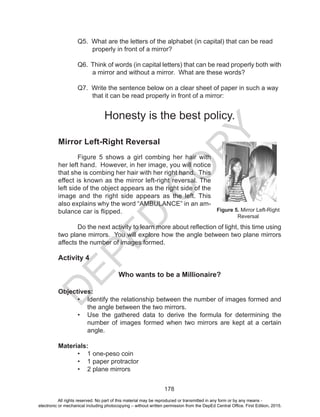 D
EPED
C
O
PY
178
	 Q5. What are the letters of the alphabet (in capital) that can be read
properly in front of a mirror?
	 Q6. Think of words (in capital letters) that can be read properly both with
a mirror and without a mirror. What are these words?
	 Q7. Write the sentence below on a clear sheet of paper in such a way
that it can be read properly in front of a mirror:
Honesty is the best policy.
Mirror Left-Right Reversal
Figure 5 shows a girl combing her hair with
her left hand. However, in her image, you will notice
that she is combing her hair with her right hand. This
effect is known as the mirror left-right reversal. The
left side of the object appears as the right side of the
image and the right side appears as the left. This
also explains why the word “AMBULANCE” in an am-
bulance car is flipped.
	 Do the next activity to learn more about reflection of light, this time using
two plane mirrors. You will explore how the angle between two plane mirrors
affects the number of images formed.			
Activity 4
Who wants to be a Millionaire?
Objectives:
•	 Identify the relationship between the number of images formed and
the angle between the two mirrors.
•	 Use the gathered data to derive the formula for determining the
number of images formed when two mirrors are kept at a certain
angle.
Materials:
•	 1 one-peso coin
•	 1 paper protractor
•	 2 plane mirrors
Figure 5. Mirror Left-Right
Reversal
All rights reserved. No part of this material may be reproduced or transmitted in any form or by any means -
electronic or mechanical including photocopying – without written permission from the DepEd Central Office. First Edition, 2015.
 
