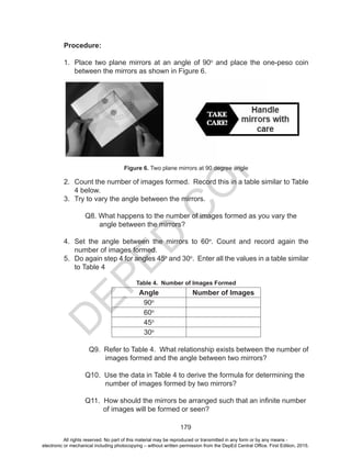 D
EPED
C
O
PY
179
Procedure:
1.	 Place two plane mirrors at an angle of 90o
and place the one-peso coin
between the mirrors as shown in Figure 6.
Figure 6. Two plane mirrors at 90 degree angle
2.	 Count the number of images formed. Record this in a table similar to Table
4 below.
3.	 Try to vary the angle between the mirrors.
	 Q8. What happens to the number of images formed as you vary the
angle between the mirrors?
4.	 Set the angle between the mirrors to 60o
. Count and record again the
number of images formed.
5.	 Do again step 4 for angles 45o
and 30o
. Enter all the values in a table similar
to Table 4
Table 4. Number of Images Formed
Angle Number of Images
90o
60o
45o
30o
	 Q9. Refer to Table 4. What relationship exists between the number of
images formed and the angle between two mirrors?
	 Q10. Use the data in Table 4 to derive the formula for determining the
number of images formed by two mirrors?
	 Q11. How should the mirrors be arranged such that an infinite number
of images will be formed or seen?
All rights reserved. No part of this material may be reproduced or transmitted in any form or by any means -
electronic or mechanical including photocopying – without written permission from the DepEd Central Office. First Edition, 2015.
 